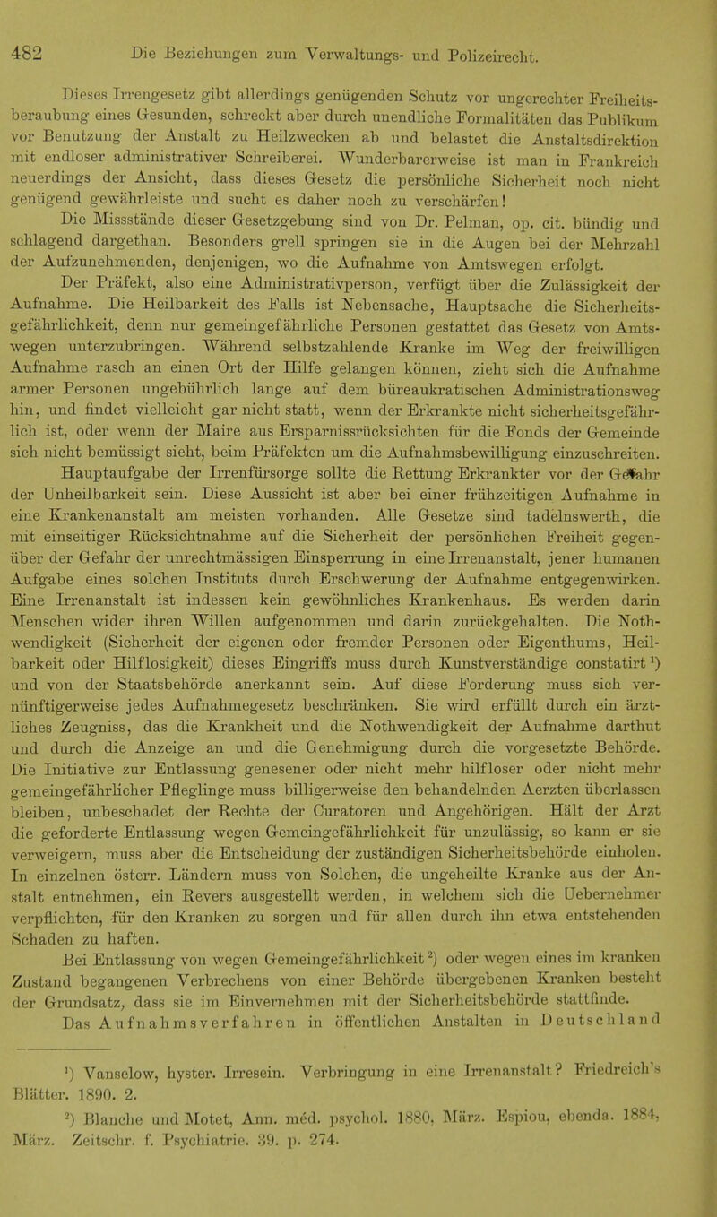 Dieses Irrengesetz gibt allerdings genügenden Schutz vor ungerechter Freiheits- beraubung eines Gesunden, schreckt aber durch unendliche Formalitäten das Publikum vor Benutzung der Anstalt zu Heilzwecken ab und belastet die Anstaltsdirektion mit endloser administrativer Schreiberei. Wunderbarerweise ist man in Frankreich neuerdings der Ansicht, dass dieses Gesetz die persönliche Sicherheit noch nicht genügend gewährleiste und sucht es daher noch zu verschärfen! Die Missstände dieser Gesetzgebung sind von Dr. Pelman, op. cit. bündig und schlagend dargethan. Besonders grell springen sie in die Augen bei der Mehrzahl der Aufzunehmenden, denjenigen, wo die Aufnahme von Amtswegen erfolgt. Der Präfekt, also eine Administrativperson, verfügt über die Zulässigkeit der Aufnahme. Die Heilbarkeit des Falls ist Nebensache, Hauptsache die Sicherheits- gefährlichkeit, denn nur gemeingefährliche Personen gestattet das Gesetz von Amts- wegen unterzubringen. Während selbstzahlende Kranke im Weg der freiwilligen Aufnahme rasch an einen Ort der Hilfe gelangen können, zieht sich die Aufnahme armer Personen ungebührlich lange auf dem büreaukratischen Administrationsweg hin, und findet vielleicht gar nicht statt, wenn der Erkrankte nicht sicherheitsgefähr- lich ist, oder wenn der Maire aus Ersparnissrücksichten für die Fonds der Gemeinde sich nicht bemüssigt sieht, beim Präfekten um die Aufnahmsbewilligung einzuschreiten. Hauptaufgabe der Irrenfürsorge sollte die Rettung Erkrankter vor der Gefahr der Unheilbarkeit sein. Diese Aussicht ist aber bei einer frühzeitigen Aufnahme in eine Krankenanstalt am meisten vorhanden. Alle Gesetze sind tadelnswerth, die mit einseitiger Rücksichtnahme auf die Sicherheit der persönlichen Freiheit gegen- über der Gefahr der unrechtmässigen Einsperrung in eine Irrenanstalt, jener humanen Aufgabe eines solchen Instituts durch Erschwerung der Aufnahme entgegenwirken. Eine Irrenanstalt ist indessen kein gewöhnliches Krankenhaus. Es werden darin Menschen wider ihren Willen aufgenommen und darin zurückgehalten. Die Not- wendigkeit (Sicherheit der eigenen oder fremder Personen oder Eigenthums, Heil- barkeit oder Hilflosigkeit) dieses Eingriffs muss durch Kunstverständige constatirt]) und von der Staatsbehörde anerkannt sein. Auf diese Forderung muss sich ver- nünftigerweise jedes Aufnahmegesetz beschränken. Sie wird erfüllt durch ein ärzt- liches Zeugniss, das die Krankheit und die Notwendigkeit der Aufnahme darthut und durch die Anzeige an und die Genehmigung durch die vorgesetzte Behörde. Die Initiative zur Entlassung genesener oder nicht mehr hilfloser oder nicht mehr gemeingefährlicher Pfleglinge muss billigerweise den behandelnden Aerzten überlassen bleiben, unbeschadet der Rechte der Ouratoren und Angehörigen. Hält der Arzt die geforderte Entlassung wegen Gemeingefährlichkeit für unzulässig, so kann er sie verweigern, muss aber die Entscheidung der zuständigen Sicherheitsbehörde einholen. In einzelnen österr. Ländern muss von Solchen, die ungeheilte Kranke aus der An- stalt entnehmen, ein Revers ausgestellt werden, in welchem sich die Uebernehmer verpflichten, -für den Kranken zu sorgen und für allen durch ihn etwa entstehenden Schaden zu haften. Bei Entlassung von wegen Gemeingefährlichkeit2) oder wegen eines im kranken Zustand begangenen Verbrechens von einer Behörde übergebenen Kranken besteht der Grundsatz, dass sie im Einvernehmen mit der Sicherheitsbehörde stattfinde. Das Aufnahmsverfahren in öffentlichen Anstalten in Deutschland ') Vanselow, hyster. Irresein. Verbringung in eine Irrenanstalt? Friedreich's Blätter. 1890. 2. 2) Blanche und Motct, Ann. med. psychol. 1880, März. Espiou, ebenda. 1884, März. Zeitschr. f. Psychiatrie. 89. ])• 274.