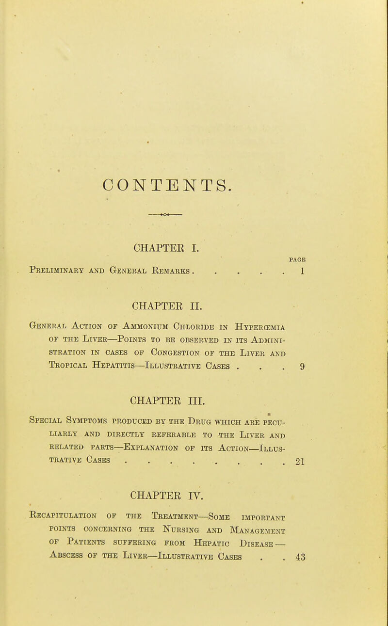 CONTENTS. CHAPTER I. PAGE Preliminary and General Remarks 1 CHAPTER II. General Action of Ammonium Chloride in Htpercemia of the Liver—Points to be observed in its Admini- stration in cases of Congestion of the Liver and Tropical Hepatitis—Illustrative Cases ... 9 CHAPTER III. Special Symptoms produced by the Drug which are pecu- liarly and directly referable to the Liver and related parts—explanation of its action—illus- TRATIVE Cases 21 CHAPTER IV. Recapitulation of the Treatment—Some important POINTS CONCERNING THE NURSING AND MANAGEMENT of Patients suffering from Hepatic Disease — Abscess of the Liver—Illustrative Cases . . 43