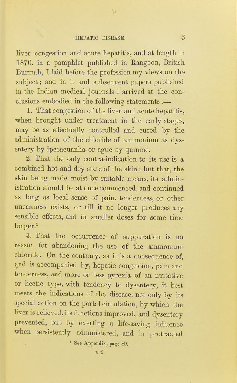 liver congestion and acute hepatitis, and at length in 1870, in a pamphlet published in Eangoon, British Burmah, I laid before the profession my views on the subject; and in it and subsequent papers published in the Indian medical journals I arrived at the con- clusions embodied in the following statements :— 1. That congestion of the liver and acute hepatitis, when brought under treatment in the early stages, may be as effectually controlled and cured by the administration of the chloride of ammonium as dys- entery by ipecacuanha or ague by quinine. 2. That the only contra-indication to its use is a combined hot and dry state of the skin ; but that, the skin being made moist by suitable means, its admin- istration should be at once commenced, and continued as long as local sense of pain, tenderness, or other uneasiness exists, or till it no longer produces any sensible effects, and in smaller doses for some time longer.1 3. That the occurrence of suppuration is no reason for abandoning the use of the ammonium chloride. On the contrary, as it is a consequence of, and is accompanied by, hepatic congestion, pain and tenderness, and more or less pyrexia of an irritative or hectic type, with tendency to dysentery, it best meets the indications of the disease, not only by its special action on the portal circulation, by which the liver is relieved, its functions improved, and dysentery prevented, but by exerting a life-saving influence when persistently administered, and in protracted 1 See Appendix, page 89. B 2