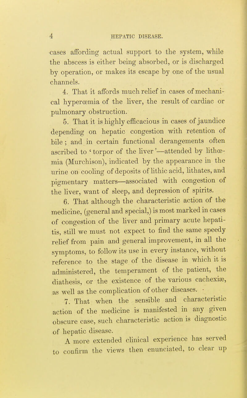 cases affording actual support to the system, while the abscess is either being absorbed, or is discharged by operation, or makes its escape by one of the usual channels. 4. That it affords much relief in cases of mechani- cal hypercemia of the liver, the result of cardiac or pulmonary obstruction. 5. That it is highly efficacious in cases of jaundice depending on hepatic congestion with retention of bile ; and in certain functional derangements often ascribed to ' torpor of the liver'—attended by lithoe- mia (Murchison), indicated by the appearance in the urine on cooling of deposits of lithic acid, lithates, and pigmentary matters—associated with congestion of the liver, want of sleep, and depression of spirits. 6. That although the characteristic action of the medicine, (general and special,) is most marked in cases of congestion of the liver and primary acute hepati- tis, still we must not expect to find the same speedy relief from pain and general improvement, in all the symptoms, to follow its use in every instance, without reference to the stage of the disease in which it is administered, the temperament of the patient, the diathesis, or the existence of the various cachexias, as well as the complication of other diseases. - 7. That when the sensible and characteristic action of the medicine is manifested in any given obscure case, such characteristic action is diagnostic of hepatic disease. A more extended clinical experience has served to confirm the views then enunciated, to clear up