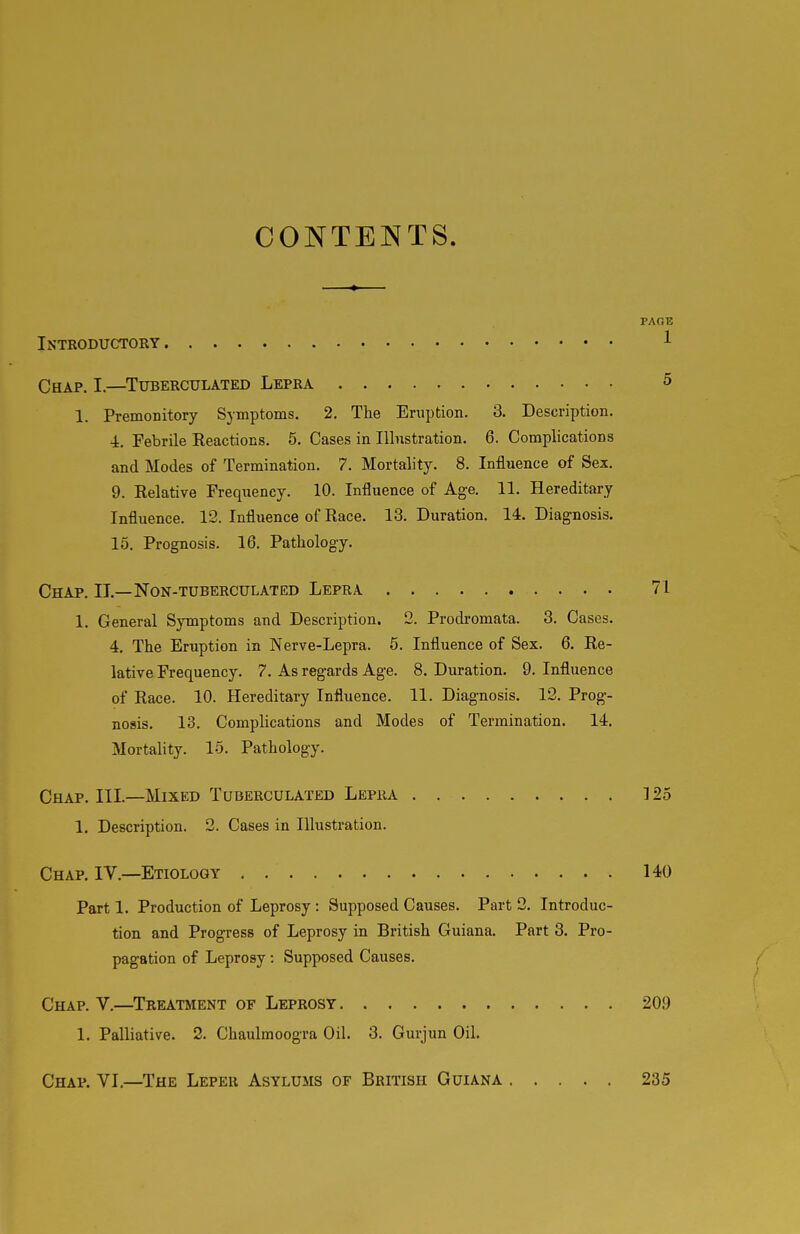 CONTENTS. PAOE Introductory 1 Chap. I.—Tuberculated Lepra 5 1. Premonitory Symptoms. 2. The Eruption. 3. Description. 4. Febrile Reactions. 5. Cases in lUnstration. 6. Complications and Modes of Termination. 7. Mortality. 8. Influence of Sex. 9. Relative Frequency. 10. Influence of Age. 11. Hereditary Influence. 12. Influence of Race. 13. Duration. 14. Diagnosis. 15. Prognosis. 16. Pathology. Chap. II.—Non-tuberculated Lepra 71 1. General Symptoms and Description. 2. Prodromata. 3. Cases. 4. The Eruption in Nerve-Lepra. 6. Influence of Sex. 6. Re- lative Frequency. 7. As regards Age. 8. Duration. 9. Influence of Race. 10. Hereditary Influence. 11. Diagnosis. 12. Prog- nosis. 13. Comphcations and Modes of Termination. 14. Mortality. 15. Pathology. Chap. III.—Mixed Tuberculated Lepra 125 1. Description. 2. Cases in Illustration. Chap. IV.—Etiology , 140 Part 1. Production of Leprosy : Supposed Causes, Part 2. Introduc- tion and Progress of Leprosy in British Guiana. Part 3. Pro- pagation of Leprosy : Supposed Causes. / Chap. V.—Treatment of Leprosy 209 1. Palliative. 2. Chaulmoogra Oil. 3. Gurjun Oil. Chap. VI.—The Leper Asylums of British Guiana 235