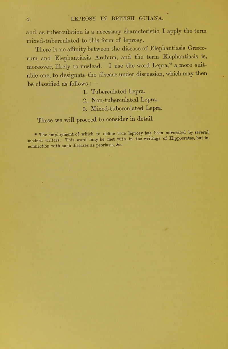 and, as tuberculation is a necessary characteristic, I apply the term mixed-tuberculated to this form of leprosy. There is no affinity between the disease of Elephantiasis Grseco- rum and Elephantiasis Arabum, and the term Elephantiasis is, moreover, likely to mislead. I use the word Lepra,a more suit- able- one, to designate the disease under discussion, which may then be classified as follows :— 1. Tuberculated Lepra. 2. Non-tuberculated Lepra. 3. Mixed-tuberculated Lepra. These we will proceed to consider in detail. * The employment of whicli to define true leprosy has been advocated by several modem writers. This word may be met with in the writings of Hippocrates, but in connection with such diseases as psoriasis, &c.