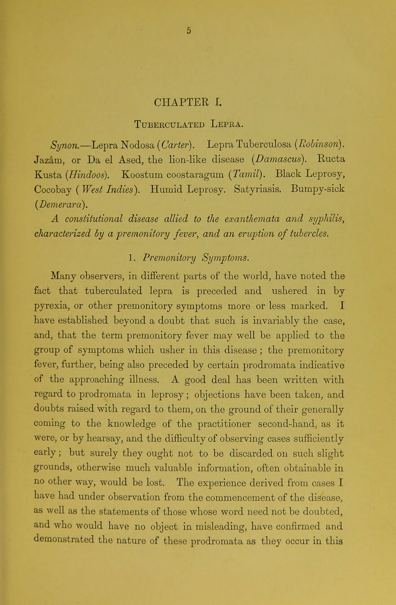 CHAPTER I. TUBERCULATED LePRA. Synon.—Lepra Nodosa {Carter). Lepra Tuberculosa {Robinson). Jaz^m, or Da el Ased, tlie lion-like disease {Damascus). Ructa Kusta {Hindoos). Koostum coostaragum {Tamil). Black Leprosy, Cocobay ( Wesl Indies). Humid Leprosy. Satyriasis. Bumpy-sick {Demerara). A constitutional disease allied to the exanthemata and syphilis, characterized by a premonitory fever, and an eruption of tubercles. 1. Premonitory Symptoms. Many observers, in different parts of the world, have noted the fact that tuberculated lepra is preceded and ushered in by pyrexia, or other premonitory symptoms more or less marked. I have established beyond a doubt that such is invariably the case, and, that the term premonitory fever may well be applied to the group of symptoms which usher in this disease ; the premonitory fever, further, being also preceded by certain prodromata indicative of the approaching illness. A good deal has been written with regard to prodromata in leprosy; objections have been taken, and doubts raised with regard to them, on the ground of their generally coming to the knowledge of the practitioner second-hand, as it were, or by hearsay, and the difficulty of observing cases sufficiently early; but surely they ought not to be discarded on such slight grounds, otherwise much valuable information, often obtainable in no other way, would be lost. The experience derived from cases I have had under observation from the commencement of the disease, as well as the statements of those whose word need not be doubted, and who would have no object in misleading, have confirmed and demonstrated the nature of these prodromata as they occur in this