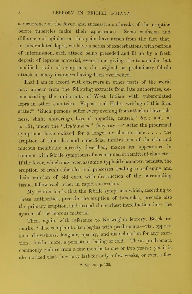 a recurrence of the fever, and successive outbreaks of the eruption before tubercles make their appearance. Some confusion and difference of opinion on this point have arisen from the fact that, in tuberculated lepra, we have a series of exacerbations, with periods of intermission, each attack being preceded and lit up by a fresh deposit of leprous material, every time giving rise to a similar but modified train of symptoms, the original or preliminary febrile attack in many instances having been overlooked. That I am in accord with observers in other parts of the world may appear from the following extracts from late authorities, de- monstrating the uniformity of West Indian with tuberculated lepra in other countries. Kaposi and Hebra writing of this form state i^ Such persons suffer every evening from attacks of feverish- ness, slight shiverings, loss of appetite, nausea, &c. ; and, at p. 151, under the Acute Form, they sayAfter the prodromal symptoms have existed for a longer or shorter time ... . the eruption of tubercles and superficial infiltrations of the skin and mucous membrane already described, makes its appearance in common with febi'ile symptoms of a continued or remittent character. If the fever, which may even assume a typhoid character, persists, the eruption of fresh tubercles and processes leading to softening and disintegration of old ones, with destruction of the smTOunding tissue, foUaw each other in rapid succession. My contention is that the febrile symptoms which, according to these authorities, precede the eruption of tubercles, precede also the primary eruption, and attend the earliest introduction into the system of the leprous material. Then, again, with reference to Norwegian leprosy, Boeck re- marks:  The complaint often begins with prodromata—viz., oppres- sion, drowsiness, languor, apathy, and disinclination for any exer- tion ; furthermore, a persistent feeling of cold. These prodromata commonly endure from a few months to one or two years; yet it is also noticed that they may last for only a few weeks, or even a few * Loc. cit., p. 138.