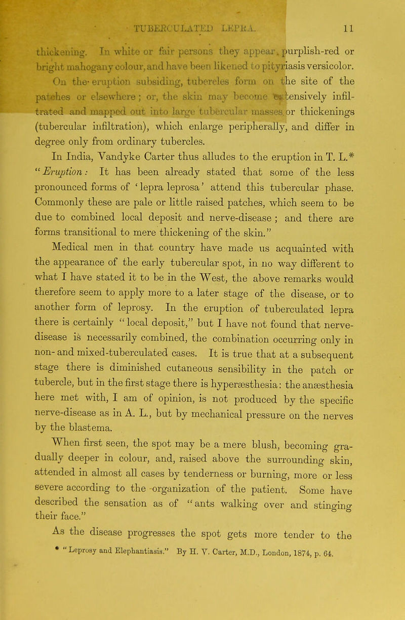 thickening. In white or fair persons they appear ^ purplish-red or bright mahogany colour, and have been likened to pityriasis versicolor. On the- eruption subsiding, tubercles form on the site of the patches or elsewhere; or, the skin may become iBiiiensively infil- trated and mapped out into large tubercular masses, or thickenings (tubercular infiltration), which enlarge peripherally, and differ in degree only jfrom ordinary tubercles. In India, Vandyke Carter thus alludes to the eruption in T. L.* Eruption: It has been already stated that some of the less pronounced forms of ' lepra leprosa' attend this tubercular phase. Commonly these are pale or Httle raised patches, which seem to be due to combined local deposit and nerve-disease ; and there are forms transitional to mere thickening of the skin. Medical men in that country have made us acquainted with the appearance of the early tubercular spot, in no way different to what I have stated it to be in the West, the above remarks would therefore seem to apply more to a later stage of the disease, or to another form of leprosy. In the eruption of tuberculated lepra there is certainly  local deposit, but I have not found that nerve- disease is necessarily combined, the combmation occui-ring only in non- and mixed-tuberculated cases. It is true that at a subsequent stage there is diminished cutaneous sensibility in the patch or tubercle, but in the first stage there is hyperaesthesia: the ansesthesia here met with, I am of opinion, is not produced by the specific nerve-disease as in A. L., but by mechanical pressure on the nerves by the blastema. When first seen, the spot may be a mere blush, becoming gra- dually deeper in colour, and, raised above the surrounding skin, attended in almost aU cases by tenderness or burning, more or less severe according to the -organization of the patient. Some have described the sensation as of ants walking over and stinging their face. As the disease progresses the spot gets more tender to the •  Leprosy and Elephantiasis. By H. V. Carter, M.D., London, 1874, p. 64.