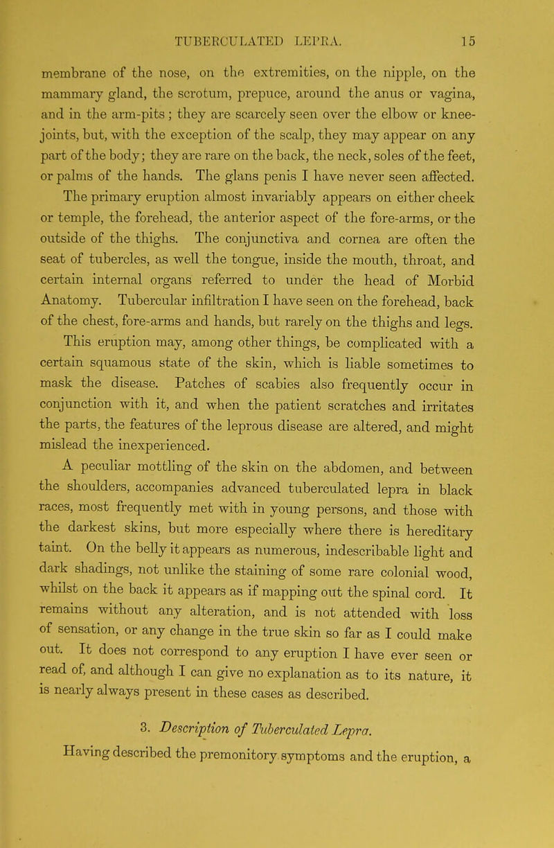 membrane of the nose, on the extremities, on the nipple, on the mammary gland, the scrotum, prepuce, around the anus or vagina, and in the arm-pits ; they are scarcely seen over the elbow or knee- joints, but, with the exception of the scalp, they may appear on any part of the body; they are rare on the back, the neck, soles of the feet, or palms of the hands. The glans penis I have never seen affected. The primary eruption almost invariably appears on either cheek or temple, the forehead, the anterior aspect of the fore-arms, or the outside of the thighs. The conjunctiva and cornea are often the seat of tubercles, as well the tongue, inside the mouth, throat, and certain internal organs referred to under the head of Morbid Anatomy. Tubercular infiltration I have seen on the forehead, back of the chest, fore-arms and hands, but rarely on the thighs and legs. This eruption may, among other things, be complicated with a certain squamous state of the skin, which is liable sometimes to mask the disease. Patches of scabies also frequently occur in conjunction with it, and when the patient scratches and irritates the parts, the features of the leprous disease are altered, and might mislead the inexperienced. A peculiar mottling of the skin on the abdomen, and between the shoulders, accompanies advanced tuberculated lepra in black races, most frequently met with in young persons, and those with the darkest skins, but more especially where there is hereditary taint. On the belly it appears as numerous, indescribable light and dark shadings, not unlike the staining of some rare colonial wood, whilst on the back it appears as if mapping out the spinal cord. It remains without any alteration, and is not attended with loss of sensation, or any change in the true skin so far as I could make out. It does not correspond to any eruption I have ever seen or read of, and although I can give no explanation as to its nature, it is nearly always present in these cases as described. 3. Description of Tuberculated Lepra. Having described the premonitory, symptoms and the eruption, a