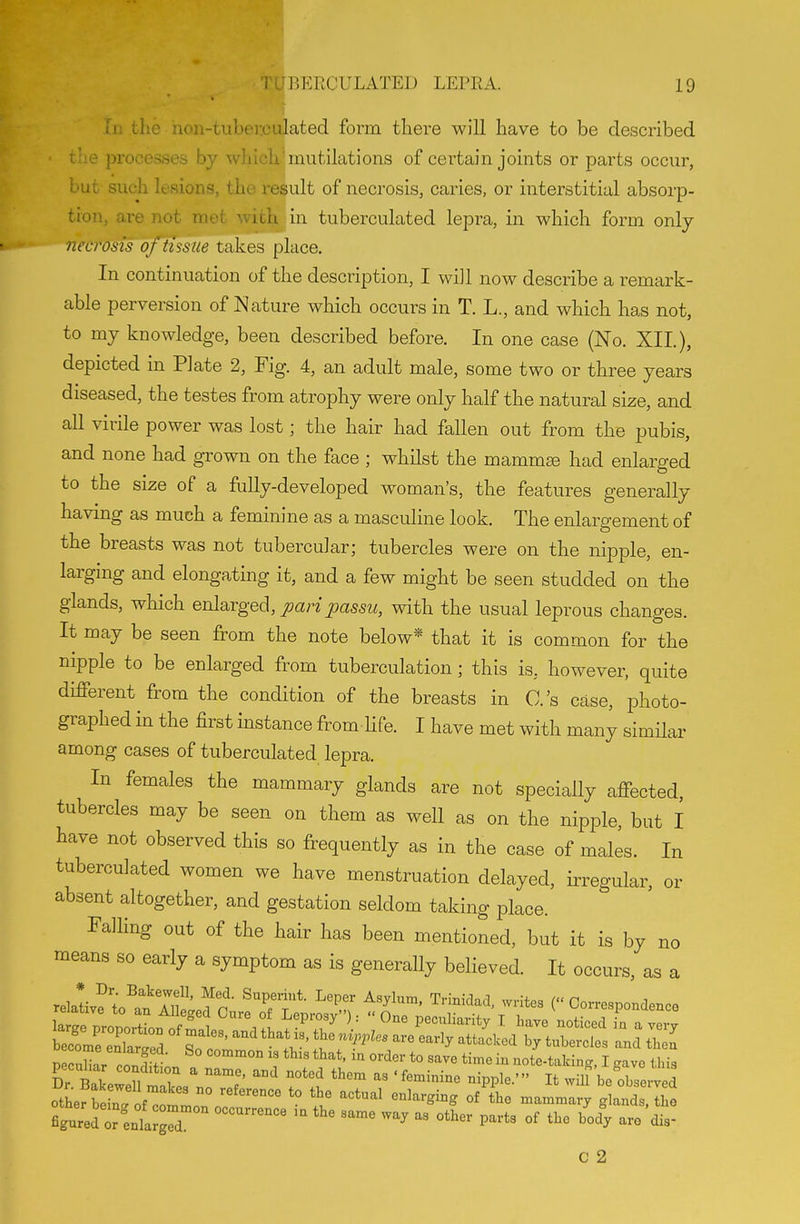 III the hon-tiiber.culated form there will have to be described the processes by which'mutilations of certain joints or parts occur, but such lesions, the result of necrosis, caries, or interstitial absorp- tion, are not met with in tuberculated lepra, in which form only necrosis of tissue takes place. In continuation of the description, I will now describe a remark- able perversion of Nature which occurs in T. L., and which has not, to my knowledge, been described before. In one case (No. XII.), depicted in Plate 2, Fig. 4, an adult male, some two or three years diseased, the testes from atrophy were only half the natural size, and all virile power was lost; the hair had fallen out from the pubis, and none had grown on the face ; whilst the mamm^ had enlarged to the size of a fully-developed woman's, the features generally having as much a feminine as a masculine look. The enlargement of the breasts was not tubercular; tubercles were on the nipple, en- larging and elongating it, and a few might be seen studded on the glands, which enla^rged, pari^assu, with the usual leprous changes. It may be seen from the note below* that it is common for the nipple to be enlarged from tuberculation; this is, however, quite different from the condition of the breasts in O.'s case, photo- graphed in the first instance from Hfe. I have met with many similar among cases of tuberculated lepra. In females the mammary glands are not specially affected, tubercles may be seen on them as well as on the nipple, but I have not observed this so frequently as in the case of males. In tuberculated women we have menstruation delayed, iiTegular, or absent altogether, and gestation seldom taking place. Falling out of the hair has been mentioned, but it is by no means so early a symptom as is generally believed. It occurs, as a relaLf t^atTlfelfr • ^Z'T' '^f^ ( Correspondence larrproportL Leprosy : One pecnliarity T have noticed L a very hlZ 2rJZ So c ' .V' J''''''''' '-^^ '^^'^''^ then S X con!\' *° ^'^^^ ^i™^ - note-taking, I gave this Dr Bakpw!ll T ^ ''^ ''^ ^^'^ ippleIt wilf be observed othef S : ofltlTof '° I' ^^'^^ -^---T glands Ihe figured or enlargT  ''^ ^^^ ^^^^ °^ ^^^^ c 2