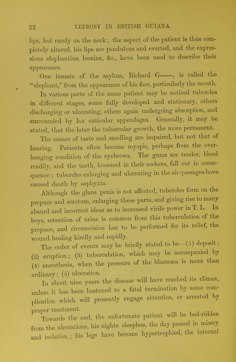 lips, but rarely on the neck ; the aspect of the patient is thus com- pletely altered, his lips are pendulous and everted, and the expres- sions elephantine, leonine, &c., have been used to describe their appearance. One inmate of the asylum, Eichard G , is called the elephant, from the appearance of his face, particularly the mouth. In various parts of the same patient may be noticed tubercles in different stages, some fully developed and stationary, others discharging or ulcerating, others again undergoing absorption, and surrounded by lax cuticular appendages. Generally, it may be stated, that the later the tubercular growth, the more permanent. The senses of taste and smelling are impaired, but not that of hearing. Patients often become myopic, perhaps from the over- hanging condition of the eyebrows. The gums are tender, bleed readily, and the teeth, loosened in their sockets, fall out in conse- quence'; tubercles enlarging and ulcerating in the air-passages have caused death by asphyxia. Although the glans penis is not affected, tubercles form on the prepuce and scrotum, enlarging these parts, and giving rise to many absurd and incorrect ideas as to increased virile power in T. L. In boys retention of urine is common from this tuberculation of the prepuce, and circumcision has to be performed for its relief, the wound healing kindly and rapidly. The order of events may be briefly stated to be-(l) deposit; (2) eruption; (3) tuberculation, which may be accompanied by (4) anesthesia, when the pressure of the blastema is more than ordinary; (5) ulceration. In about nine years the disease will have reached its climax, unless it has been hastened to a fatal termination by some com- plication which will presently engage attention, or arrested by proper treatment. Towards the end, the unfortunate patient will be bed-ridden from the ulcerations, his nights sleepless, the day passed m misery and isolation ; his legs have become hypertrophied, the internal