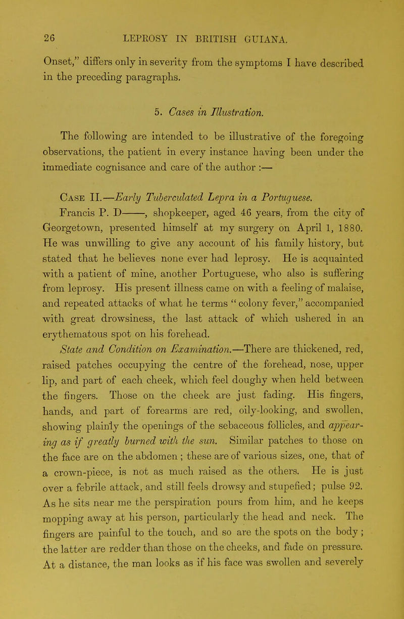 Onset, differs only in severity from the symptoms I have described in the preceding paragraphs. 5. Cases in Illustration. The following are intended to be illustrative of the foregoing observations, the patient in every instance having been under the immediate cognisance and care of the author :— Case II.—Early Tuherculated Lepra in a Portuguese. Francis P. D , shopkeeper, aged 46 years, from the city of Georgetown, presented himself at my surgery on April 1, 1880. He was unwilling to give any account of his family history, but stated that he believes none ever had leprosy. He is acquainted with a patient of mine, another Portuguese, who also is suffering from leprosy. His present illness came on with a feeling of malaise, and repeated attacks of what he terms  colony fever, accompanied with great drowsiness, the last attack of which ushered in an erythematous spot on his forehead. State and Condition on Examination.—There are thickened, red, raised patches occupying the centre of the forehead, nose, upper lip, and part of each cheek, which feel doughy when held between the fingers. Those on the cheek are just fading. His fingers, hands, and part of forearms are red, oily-looking, and swollen, showing plainly the openings of the sebaceous follicles, and appear- ing as if greatly burned with the sun. Similar patches to those on the face are on the abdomen ; these are of various sizes, one, that of a crown-piece, is not as much raised as the others. He is just over a febrile attack, and still feels drowsy and stupefied; pulse 92. As he sits near me the perspiration pours from him, and he keeps mopping away at his person, particularly the head and neck. The fingers are painful to the touch, and so are the spots on the body ; the latter are redder than those on the cheeks, and fade on pressure. At a distance, the man looks as if his face was swollen and severely