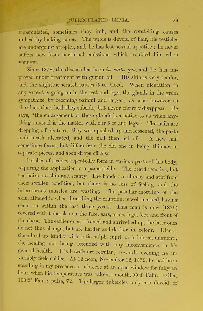 tiiberculated, sometimes they itch, and the scratching causes unhealthy-looking sores. The pubis is devoid of hair, his testicles are undergoing atrophy, and he has lost sexual appetite; he never suffers now from nocturnal emissions, which troubled him when younger. Since 1878, the disease has been in statu quo, and he has im- proved under treatment with gurjun oil. His skin is very tender, and the sHghtest scratch causes it to bleed. When ulceration to any extent is going on in the feet and legs, the glands in the groin sympathize, by becoming painful and larger; as soon, however, as the ulcerations heal they subside, but never entirely disappear. He says, the enlargement of these glands is a notice to us when any- thing unusual is the matter with our feet and legs. The nails are dropping off his toes ; they were pushed up and loosened, the parts underneath ulcerated, and the nail then fell off. A new nail sometimes forms, but differs from the old one in being thinner, in separate pieces, and soon drops off also. Patches of scabies repeatedly form in various parts of his body, requu-ing the application of a parasiticide. The beard remains, but the hairs are thin and scanty. The hands are clumsy and stiff from their swollen condition, but there is no loss of feeling, and the interosseous muscles are wasting. The peculiar mottling of the skm, alluded to when describmg the eruption, is well marked, having come on within the last three years. This man is now (1879) covered with tubercles on the face, ears, arms, legs, feet, and front of the chest. The earher ones softened and shrivelled up, the later ones do not thus change, but are harder and darker in colour. Ulcera- tions heal up kindly with lotio sulph. cupri, or iodoform, unguent., the heahng not being attended with any inconvenience to his general health. His bowels are regular; towards evening he in- variably feels colder. At 12 noon, November 12, 1879, he had been standing in my presence in a breeze at an open window for fully an hour, when his temperature was taken,—mouth, 99-4° Fahr.; axilla, 100-2° Fahr.; pulse, 72. The larger tubercles only are devoid of
