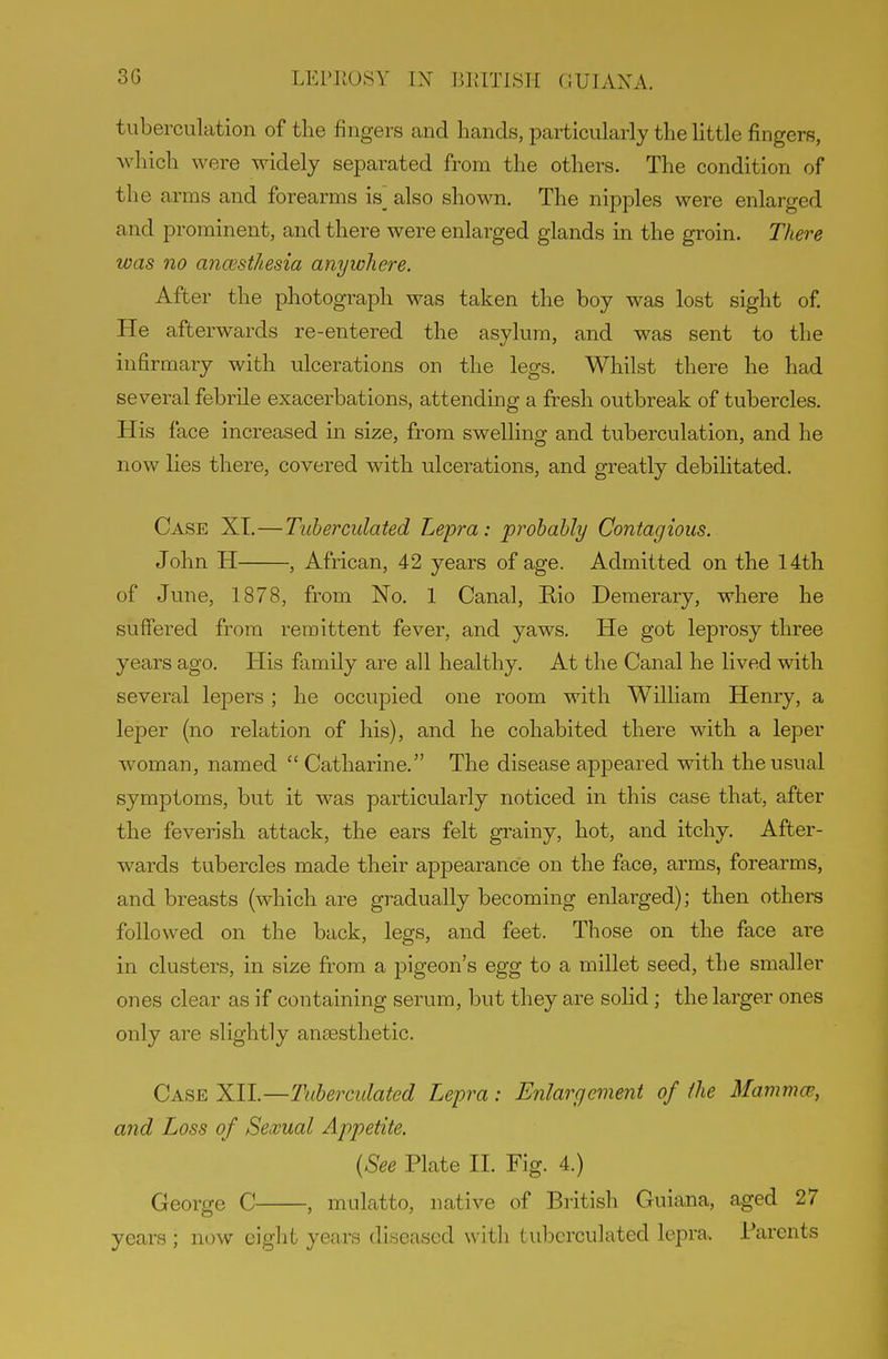 tiiberculation of the fingers and hands, particularly the little fingers, Avhich were widely separated from the others. The condition of the arms and forearms is also shown. The nipples were enlarged and prominent, and there were enlarged glands in the groin. There was no ancesthesia anywhere. After the photograph was taken the boy was lost sight of He afterwards re-entered the asylum, and was sent to the infirmary with ulcerations on the legs. Whilst there he had several febrile exacerbations, attending a fresh outbreak of tubercles. His face increased in size, from swelling and tuberculation, and he now lies there, covered with ulcerations, and greatly debilitated. Case XT.—Tuberculated Lepra: probably Contagious. John H , African, 42 years of age. Admitted on the 14th of June, 1878, from No. 1 Canal, Rio Demerary, where he suffered from remittent fever, and yaws. He got leprosy three years ago. His family are all healthy. At the Canal he lived with several lepers ; he occupied one room with William Henry, a leper (no relation of his), and he cohabited there with a leper woman, named  Catharine. The disease appeared with the usual symptoms, but it was particularly noticed in this case that, after the feverish attack, the ears felt grainy, hot, and itchy. After- wards tubercles made their appearance on the face, arms, forearms, and breasts (which are gradually becoming enlarged); then others followed on the back, legs, and feet. Those on the face are in clusters, in size from a pigeon's egg to a millet seed, the smaller ones clear as if containing serum, but they are soHd; the larger ones only are slightly anaesthetic. Case XII.—Tuberculated Lepra: Enlargement of the Mammcs, and Loss of Sexual Appetite. {See Plate II. Fig. 4.) George C , mulatto, native of British Guiana, aged 27 years ; now ciglit years diseased with tuberculated lepra. Parents
