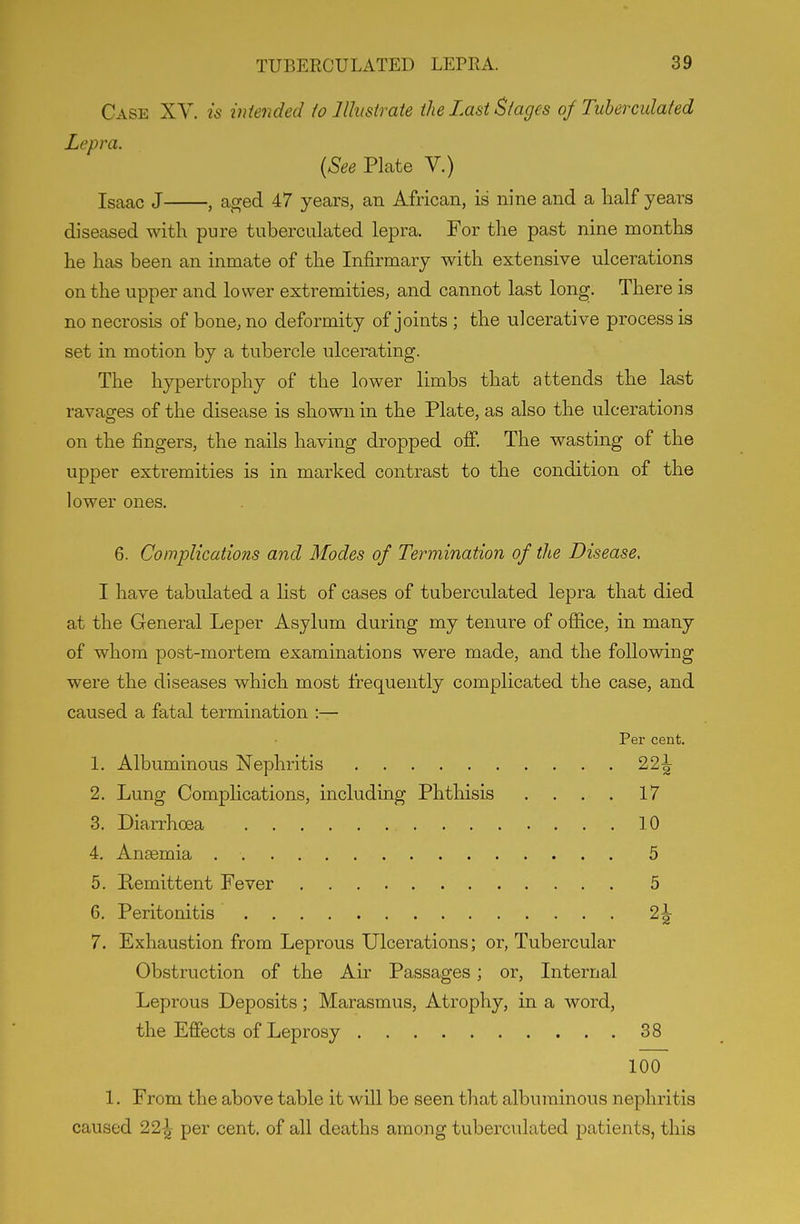 Case XV. is intended io llhsirate the Last Stages of Tuberculafed Lepra. {See Plate V.) Isaac J , aged 47 years, an African, is nine and a half years diseased with pure tuberculated lepra. For the past nine months he has been an inmate of the Infirmary with extensive ulcerations on the upper and lower extremities, and cannot last long. There is no necrosis of bone, no deformity of joints ; the ulcerative process is set in motion by a tubercle ulcerating. The hypertrophy of the lower limbs that attends the last ravages of the disease is shown in the Plate, as also the ulcerations on the fingers, the nails having dropped off. The wasting of the upper extremities is in marked contrast to the condition of the lower ones. 6. Complications and Modes of Termination of the Disease. I have tabulated a list of cases of tuberculated lepra that died at the General Leper Asylum during my tenure of office, in many of whom post-mortem examinations were made, and the following were the diseases which most frequently complicated the case, and caused a fatal termination :— Per cent. 1. Albuminous Nephritis 22^ 2. Lung Complications, including Phthisis . . . . 17 8. Diarrhoea 10 4. An£emia 5 5. Remittent Fever 5 6. Peritonitis 2\ 7. Exhaustion from Leprous Ulcerations; or, Tubercular Obstruction of the Air Passages; or. Internal Leprous Deposits; Marasmus, Atrophy, in a word, the Effects of Leprosy 38 100 1. From the above table it will be seen that albuminous nephritis caused 22^^ per cent, of all deaths among tuberculated patients, this