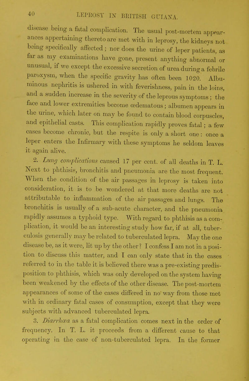 disease being a fatal complication. The usual post-mortem appear- ances appertaining thereto are met with in leprosy, the kidneys not being specifically affected ; nor does the urine of leper patients, as far as my examinations have gone, present anything abnormal or unusual, if we except the excessive secretion of urea during a febrile paroxysm, when the specific gravity has often been 1020. Albu- minous nephritis is ushered in with feverishness, pain in the loins, and a sudden increase in the severity of the leprous symptoms; the face and lower extremities become oedematous; albumen appears in the urine, which later on may be found to contain blood corpuscles, and epithehal casts. This complication rapidly proves fatal; a few cases become chronic, but the respite is only a short one: once a leper enters the Infirmary with these symptoms he seldom leaves it again aUve. 2. Lung com plications caused 17 per cent, of all deaths in T. L. Next to phthisis, bronchitis and pneumonia are the most frequent. When the condition of the air passages in leprosy is taken into consideration, it is to be wondered at that more deaths are not attributable to inflammation of the air passages and lungs. The broncliitis is usually of a sub-acute character, and the pneumonia rapidly assumes a typhoid type. With regard to phthisis as a com- plication, it would be an interesting study how far, if at all, tuber- culosis generally may be related to tuberculated lepra. May the one disease be, as it were, lit up by the other? I confess I am not in a posi- tion to discuss this matter, and T can only state that in the cases referred to in the table it is believed there was a pre-existing predis- position to phthisis, which was only developed on the system having been weakened by the effects of the other disease. The post-mortem appearances of some of the cases differed in no' way from those met with in ordinary fatal cases of consumption, except that they were subjects with advanced tuberculated lepra. 3. Diarrhoea as a fatal complication comes next in the order of frequency. In T, L. it proceeds from a different cause to that operating in the case of non-tuberculated lepra. In the former