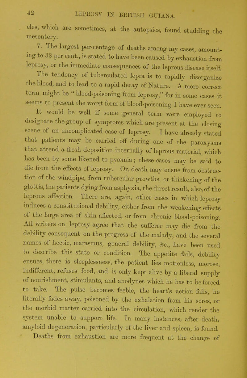 cles, which are sometimes, at the autopsies, found studding the mesentery. 7. The largest per-centage of deaths among my cases, amount- ing to 38 per cent., is stated to have been caused by exhaustion from leprosy, or the immediate consequences of the leprous disease itself. The tendency of tuberculated lepra is to rapidly disorganize the blood, and to lead to a rapid decay of Nature. A more correct term might be blood-poisoning from leprosy, for in some cases it seems to present the worst form of blood-poisoning I have ever seen. It would be well if some general term were employed to designate the group of symptoms which are present at the closing scene of an uncomplicated case of leprosy. I have already stated that patients may be carried off during one of the paroxysms that attend a fresh deposition internally of leprous material, which has been by some Hkened to pyaemia; these cases may be said to die from the effects of leprosy. Or, death may ensue from obstruc- tion of the windpipe, from tubercular growths, or thickening of the glottis, the patients dying from asphyxia, the direct result, also, of the leprous affection. There are, again, other cases in which leprosy induces a constitutional debility, either from the weakening effects of the large area of skin affected, or from chronic blood-poisoning. All writers on leprosy agree that the sufferer may die from the debility consequent on the progress of the malady, and the several names of hectic, marasmus, general debility, &c., have been used to describe this state or condition. The appetite fails, debility ensues, there is sleeplessness, the patient lies motionless, morose, indifferent, refuses food, and is only kept aHve by a liberal supply of nourishment, stimulants, and anodynes which he has to be forced to take. The pulse becomes feeble, the heart's action fails, he literally fades away, poisoned by the exhalation from his sores, or the morbid matter carried into the circulation, which render the system unable to support life. In many instances, after death, amyloid degeneration, particularly of the liver and spleen, is found. Deaths from exhaustion are more frequent at the chang-A of