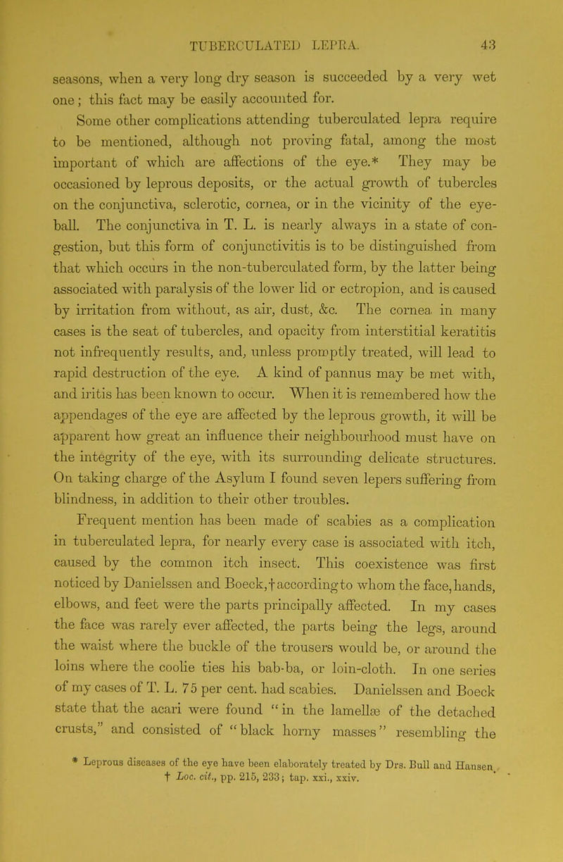 seasons, when a very long dry season is succeeded by a very wet one; this fact may be easily accounted for. Some other complications attending tuberculated lepra require to be mentioned, although not proving fatal, among the most important of which are affections of the eye.* They may be occasioned by leprous deposits, or the actual growth of tubercles on the conjunctiva, sclerotic, cornea, or in the vicinity of the eye- ball. The conjunctiva in T. L. is nearly always in a state of con- gestion, but this form of conjunctivitis is to be distinguished fi'om that which occurs in the non-tuberculated form, by the latter being associated with paralysis of the lower lid or ectropion, and is caused by irritation from without, as air, dust, &c. The cornea, in many cases is the seat of tubercles, and opacity from interstitial keratitis not infrequently results, and, unless promptly treated, will lead to rapid destruction of the eye. A kind of pannus may be met with, and iritis has been known to occur. When it is remembered how the appendages of the eye are affected by the leprous growth, it will be apparent how great an influence their neighbourhood must have on the integrity of the eye, with its surrounding delicate structures. On taking charge of the Asylum I found seven lepers suffering from blindness, in addition to their other troubles. Frequent mention has been made of scabies as a complication in tuberculated lepra, for nearly every case is associated with itch, caused by the common itch insect. This coexistence was first noticed by Danielssen and Boeck,t according to whom the face, hands, elbows, and feet were the parts principally affected. In my cases the face was rarely ever affected, the parts being the legs, around the waist where the buckle of the trousers would be, or around the loins where the cooUe ties his bab-ba, or loin-cloth. In one series of my cases of T. L. 75 per cent, had scabies. Danielssen and Boeck state that the acari were found  in the lamellas of the detached crusts, and consisted of black horny masses resembling the * Leprous diseases of the eye have been elaborately treated by Drs. Bull and Hansen t Loc. cit., pp. 215, 233; tap. xxi., xxiv.