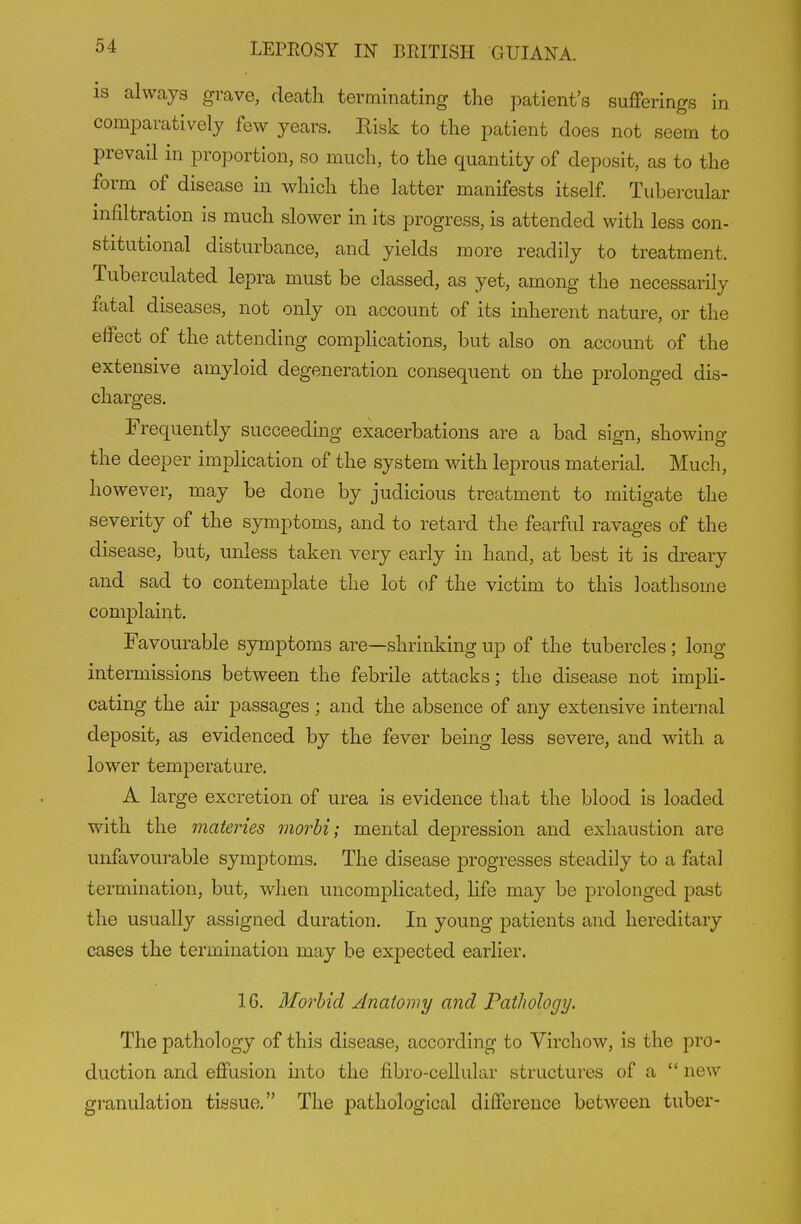 IS always grave, deatli terminating the patient's sufferings in comparatively few years. Risk to the patient does not seem to prevail in proportion, so much, to the quantity of deposit, as to the form of disease in which the latter manifests itself Tubercular infiltration is much slower in its progress, is attended with less con- stitutional disturbance, and yields more readily to treatment, Tuberculated lepra must be classed, as yet, among the necessarily fatal diseases, not only on account of its inherent nature, or the effect of the attending complications, but also on account of the extensive amyloid degeneration consequent on the prolonged dis- charges. Frequently succeeding exacerbations are a bad sign, showing the deeper implication of the system with leprous material. Much, however, may be done by judicious treatment to mitigate the severity of the symptoms, and to retard the fearful ravages of the disease, but, unless taken very early in hand, at best it is dreary and sad to contemplate the lot of the victim to this loathsome complaint. Favourable symptoms are—shrinking up of the tubercles; long intermissions between the febrile attacks; the disease not imph- cating the air passages; and the absence of any extensive internal deposit, as evidenced by the fever being less severe, and with a lower temperature. A large excretion of urea is evidence that the blood is loaded with the materies morbi; mental depression and exhaustion are unfavourable symptoms. The disease progresses steadily to a fatal termination, but, when uncomplicated, life may be prolonged past the usually assigned duration. In young patients and hereditary cases the termination may be expected earlier. 16. Morbid Anatomy and Pathology. The pathology of this disease, according to Virchow, is the pro- duction and effusion into the fibro-cellular structures of a  new granulation tissue. The pathological difference between tuber-