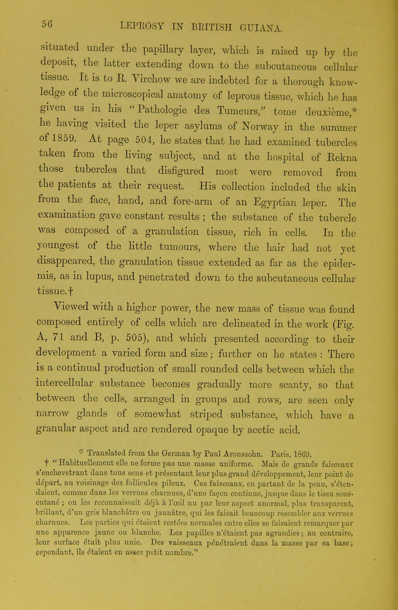 situated under the papillary layer, which is raised up by the deposit, the latter extending down to the subcutaneous cellular tissue. It is to E. Virchow we are indebted for a thorough know- ledge of the microscopical anatomy of leprous tissue, which he has given us in his  Pathologie des Tumeurs/' tome deuxi6me,* he having visited the leper asylums of Norway in the summer of 1859. At page 504, he states that he had examined tubercles taken from the living subject, and at the hospital of Eekna those tubercles that disfigured most were removed from the patients at their request. His collection included the skin from the face, hand, and fore-arm of an Egyptian leper. The examination gave constant results ; the substance of the tubercle was composed of a granulation tissue, rich in cells. In the youngest of the Httle tumours, where the hair had not yet disappeared, the granulation tissue extended as far as the epider- mis, as in lupus, and penetrated down to the subcutaneous cellular tissue, t Viewed with a higher power, the new mass of tissue was found composed entirely of cells which are delineated in the work (Fig. A, 71 and B, p. 505), and which presented according to their development a varied form and size; further on he states : There is a continual production of small rounded cells between which the intercellular substance becomes gradually more scanty, so that between the cells, arranged in groups and rows, are seen only narrow glands of somewhat striped substance, which have a granular aspect and are rendered opaque by acetic acid. Translated from the German by Paul Aronssohn. Paris, 1869. t  Habituellement elle ne forme pas Tine masse uniforme. Mais de grands faisccaux s'euchcvetrant dans tons sens et presentant leur plus grand dcveloppement, leur point de depart, au voiainage dcs follicules pileux. Ces faisceaux, en partaut de la pcau, s'cten- daient, comme dans les vermes cbarnues, d'une fa^on continue, jusque dans le tissu sous- cutand ; on les reconnaissait ddja a I'ooil nu par leur aspect anormal, plus transparent, brillant, d'un gris blanchatre ou jaunatre, qui les faisait bcaucoup rescmblor aux vermes cbamues. Les parties qui otaient restces normales entre elles so faisaicut remarquer par une apparence jaune ou blanche. Les papilles n'etaient pas agrandies; au contraire, leur surface ctait ]5lus unic. Des vaisseaux pdndtraient dans la masso par sa base; cependant, ils dtaient en asscz petit nombrc.