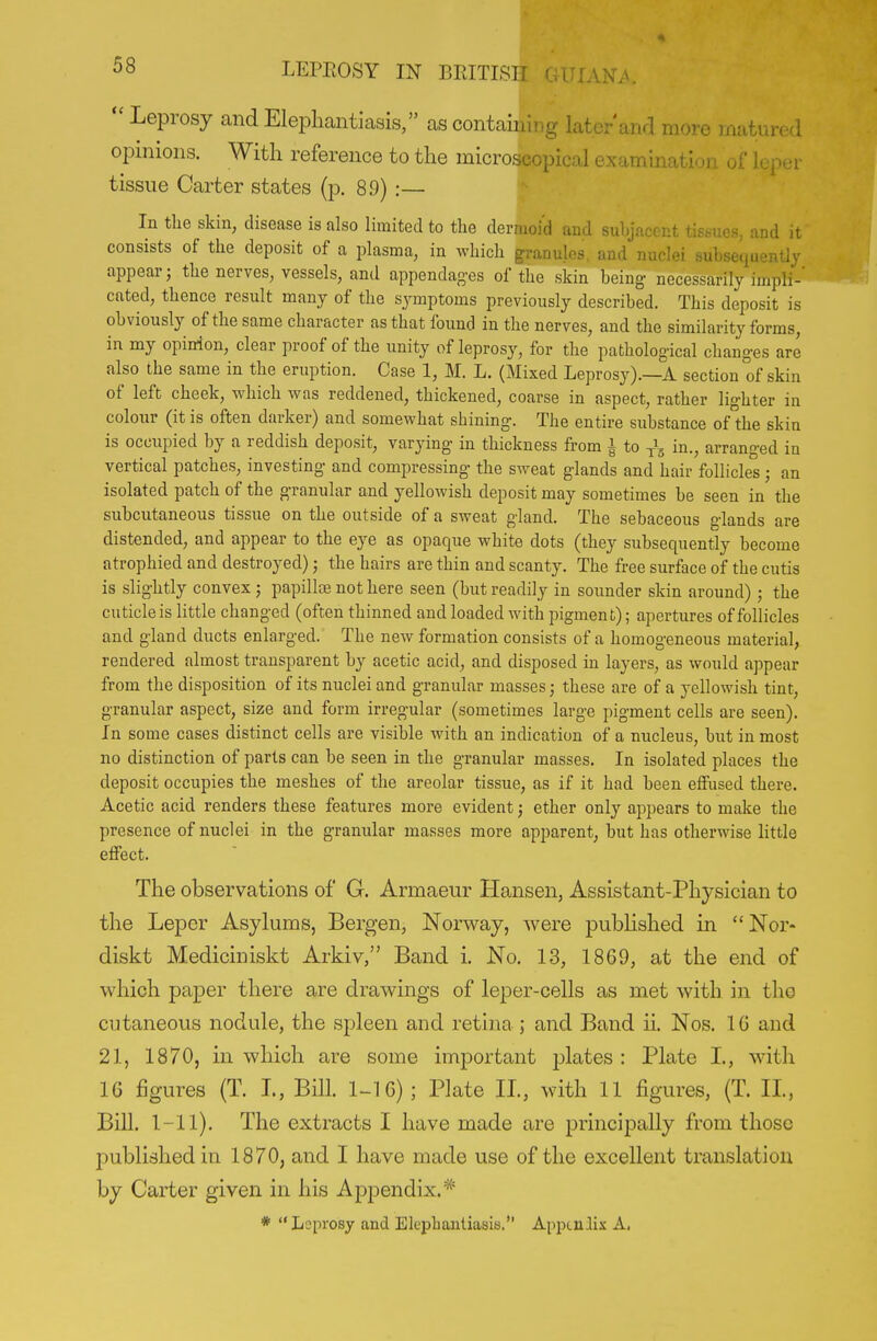 Leprosy and Elephantiasis, as containing later anr] more matured opinions. With reference to the microscopical examination of leper tissue Carter states (p. 89) :— In the skin, disease is also limited to the dermoid and subjacent tissues, and it consists of the deposit of a plasma, in which granules, and nuclei subsequently appear; the nerves, vessels, and appendag-es of the skin being- necessarily impli-' cated, thence result many of the symptoms previously described. This deposit is obviously of the same character as that found in the nerves, and the similarity forms, in my opinion, clear proof of the unity of leprosy, for the pathological changes are also the same in the eruption. Case 1, M. L. (Mixed Leprosy).—A section of skin of left cheek, which was reddened, thickened, coarse in aspect, rather lighter in colour (it is often darker) and somewhat shining. The entire substance of'the skin is occupied by a reddish deposit, varying in thickness from | to in., arranged in vertical patches, investing and compressing the sweat glands and hair follicles ; an isolated patch of the granular and yellowish deposit may sometimes be seen in the subcutaneous tissue on the outside of a sweat gland. The sebaceous glands are distended, and appear to the eye as opaque white dots (they subsequently become atrophied and destroyed); the hairs are thin and scanty. The free surface of the cutis is slightly convex ; papillaa not here seen (but readily in sounder skin around) ; the cuticle is little changed (often thinned and loaded with pigment); apertures of follicles and gland ducts enlarged. The new formation consists of a homogeneous material, rendered almost transparent by acetic acid, and disposed in layers, as would appear from the disposition of its nuclei and granular masses; these are of a yellowish tint, granular aspect, size and form irregular (sometimes large pigment cells are seen). In some cases distinct cells are visible with an indication of a nucleus, but in most no distinction of parts can be seen in the granular masses. In isolated places the deposit occupies the meshes of the areolar tissue, as if it had been effused there. Acetic acid renders these features more evident; ether only appears to make the presence of nuclei in the granular masses more apparent, but has otherwise little effect. The observations of G. Armaeur Hansen, Assistant-Physician to the Leper Asylums, Bergen, Norway, were pubhshed in Nor- diskt Mediciniskt Arkiv, Band i. No. 13, 1869, at the end of which paper there are drawings of leper-cells as met with in the cutaneous nodule, the spleen and retina; and Band ii. Nos. 16 and 21, 1870, in which are some important jjlates : Plate L, with 16 figures (T. I, Bill. 1-16); Plate IL, with 11 figures, (T. 11., Bill. 1-11). The extracts I have made are principally from those published in 1870, and I have made use of the excellent translation by Carter given in his Appendix.* * Leprosy and Elephantiasis, Apixu.lix A,