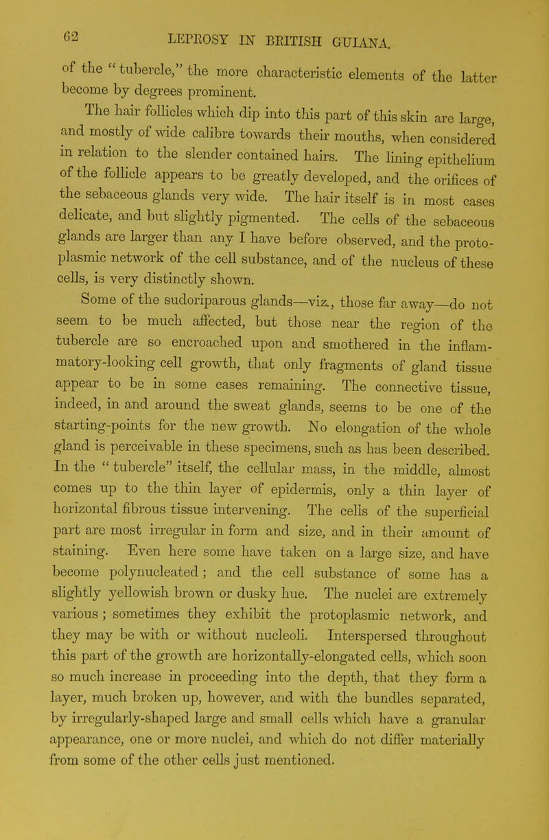 of the  tubercle/' the more characteristic elements of the latter become bj degrees prominent. The hair follicles which dip into this part of this skin are large, and mostly of wide calibre towards their mouths, when considered in relation to the slender contained hairs. The lining epithelium of the follicle appears to be greatly developed, and the orifices of the sebaceous glands very wide. The hair itself is in most cases delicate, and but slightly pigmented. The ceUs of the sebaceous glands are larger than any I have before observed, and the proto- plasmic network of the cell substance, and of the nucleus of these cells, is very distinctly shown. Some of the sudoriparous glands—viz., those far away—do not seem to be much affected, but those near the region of the tubercle are so encroached upon and smothered in the inflam- matory-looking cell growth, that only fragments of gland tissue appear to be in some cases remaining. The connective tissue, indeed, in and around the sweat glands, seems to be one of the starting-points for the new growth. No elongation of the whole gland is perceivable in these specimens, such as has been described. In the  tubercle itself, the cellular mass, in the middle, almost comes up to the thin layer of epidermis, only a thin layer of horizontal fibrous tissue intervening. The cells of the superficial part are most irregular in form and size, and in their amount of staining. Even here some have taken on a large size, and have become polynucleated; and the cell substance of some has a slightly yellowish brown or dusky hue. The nuclei are extremely various ; sometimes they exhibit the protoplasmic network, and they may be with or without nucleoli. Interspersed throughout this part of the growth are horizontally-elongated cells, which soon so much increase in proceeding into the depth, that they form a layer, much broken up, however, and with the bundles separated, by irregularly-shaped large and small cells which have a granular appearance, one or more nuclei, and which do not difier materially from some of the other cells just mentioned.