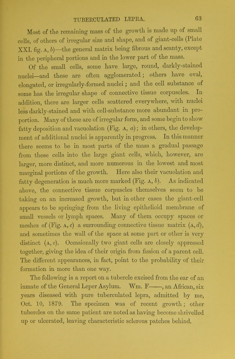 Most of the remaining mass of the growth is made up of small cells, of others of irregular size and shape, and of giant-cells (Plate XXI. fig. A, the general matrix being fibrous and scanty, except in the peripheral portions and in the lower part of the mass. Of the small cells, some have large, round, darkly-stained nuclei—and these are often agglomerated; others have oval, elongated, or irregularly-formed nuclei; and the cell substance of some has the irregular shape of connective tissue corpuscles. lu addition, there are larger cells scattered everywhere, with nuclei less darkly-stained and with cell-substance more abundant in pro- portion. Many of these are of irregular form, and some begin to show fatty deposition and vacuolation (Fig. A, a); in others, the develop- ment of additional nuclei is apparently in progress. In this manner there seems to be in most parts of the mass a gradual passage from these cells into the large giant cells, which, however, are larger, more distinct, and more numerous in the lowest and most marginal portions of the growth. Here also their vacuolation and fatty degeneration is much more marked (Fig. A, b). As indicated above, the connective tissue corpuscles themselves seem to be taking on an increased growth, but in other cases the giant-cell appears to be springing from the living epithehoid membrane of small vessels or lymph spaces. Many of them occupy spaces or meshes of (Fig. A, c) a surrounding connective tissue matrix {A,d), and sometimes the wall of the space at some part or other is very distinct (a, c). Occasionally two giant cells are closely apjDressed together, giving the idea of their origin from fission of a parent cell. The different appearances, in fact, point to the probability of their formation in more than one way. The following is a report on a tubercle excised from the ear of an inmate of the General Leper Asylum. Wm, F , an African, six years diseased with pure tuberculated lepra, admitted by me, Oct. 10, 1879. The specimen was of recent growth; other tubercles on the same patient are noted as having become shrivelled up or ulcerated, leaving characteristic sclerous patches behind.