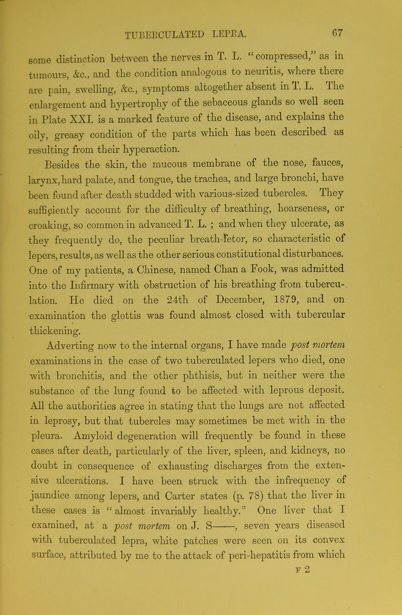 some distinction between the nerves in T. L.  compressed, as in tumours, &c., and the condition analogous to neuritis, where there are pain, swelling, &c., symptoms altogether absent in T. L. The enlargement and hypertrophy of the sebaceous glands so well seen in Plate XXI is a marked feature of the disease, and explains the oily, greasy condition of the parts which has been described as resulting from their hyperaction. Besides the skin, the mucous membrane of the nose, fauces, larynx, hard palate, and tongue, the trachea, and large bronchi, have been found after death studded with various-sized tubercles. They sufficiently account for the difficulty of breathing, hoarseness, or croaking, so common in advanced T. L. ; and when they ulcerate, as they frequently do, the peculiar breath-fetor, so characteristic of lepers, results, as well as the other serious constitutional disturbances. One of my patients, a Chinese, named Chan a Fook, was admitted into the Infirmary with obstruction of his breathing from tubercu-, lation. He died on the 24th of December, 1879, and on examination the glottis was found almost closed with tubercular thickening. Adverting now to the internal organs, I have made post mortem examinations in the case of two tuberculated lepers who died, one with bronchitis, and the other phthisis, but in neither were the substance of the lung found to be afiected with leprous deposit. AH the authorities agree m stating that the lungs are not affected in leprosy, but that tubercles may sometimes be met with in the pleura. Amyloid degeneration will frequently be found in these cases after death, particularly of the Hver, spleen, and kidneys, no doubt in consequence of exhausting discharges from the exten- sive ulcerations. I have been struck with the infrequency of jaundice among lepers, and Carter states (p. 78) that the liver in these cases is almost invariably healthy. One liver that I examined, at a post mortem on J. S , seven years diseased with tuberculated lepra, white patches were seen on its convex surface, attributed by me to the attack of peri-hepatitis from which F 2