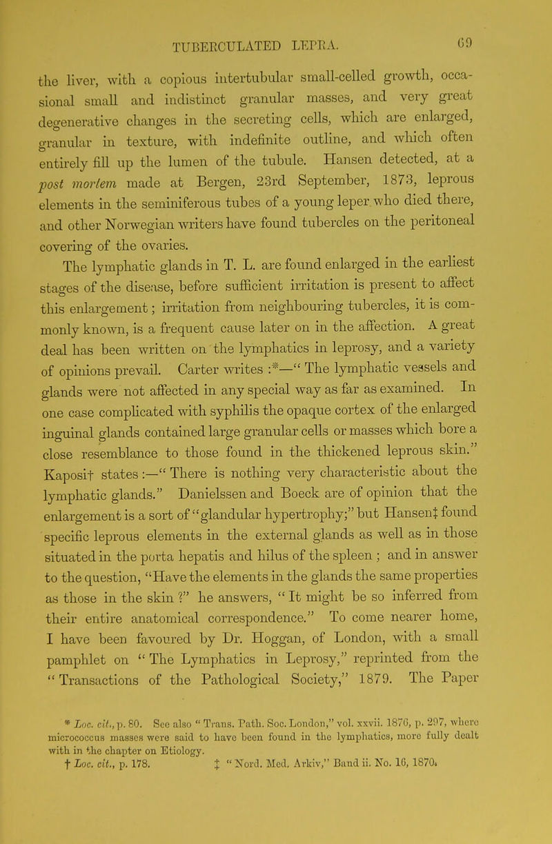 G9 the liver, with a copious hitertubular small-celled growth, occa- sional small and indistinct granular masses, and very great degenerative changes in the secreting cells, which are enlarged, o-ranular in texture, with indefinite outline, and which often entirely fill up the lumen of the tubule. Hansen detected, at a post mortem made at Bergen, 23rd September, 1873, leprous elements in the seminiferous tubes of a young leper, who died there, and other Norwegian writers have found tubercles on the peritoneal covering of the ovaries. The lymphatic glands in T. L. are found enlarged in the earhest stae-es of the disease, before sufficient irritation is present to affect this enlargement; irritation from neighbouring tubercles, it is com- monly known, is a frequent cause later on in the affection. A great deal has been written on the lymphatics in leprosy, and a variety of opinions prevail. Carter writes  The lymphatic vessels and glands were not aflected in any special way as far as examined. In one case compHcated with syphilis the opaque cortex of the enlarged inguinal glands contained large granular cells or masses which bore a close resemblance to those found in the thickened leprous skin. Kaposit states :— There is nothing very characteristic about the lymphatic glands. Danielssen and Boeck are of opinion that the enlargement is a sort of glandular hypertrophy; but HansenJ found specific leprous elements in the external glands as well as in those situated in the porta hepatis and hilus of the spleen ; and in answer to the question, Have the elements in the glands the same properties as those in the skin ? he answers,  It might be so inferred from their entire anatomical correspondence. To come nearer home, I have been favoured by Dr. Hoggan, of London, with a small pamphlet on  The Lymphatics in Leprosy, reprinted from the Transactions of the Pathological Society, 1879. The Paper » Loc. cit,, p. 80. See also  Trans. Path. Soc. London, vol. xxvii. 1870, p. 297, wlicro micrococcus masses were said to Have been found in the lymphatics, more fully dealt with in the chapter on Etiology.