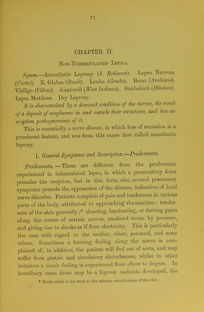 CHAPTER II. NON-TUBERCULATED LePRA. S^non.—AnresthetiG Leprosy (/. Robinson). Lepra Nervosa {Carter). E. Glabra {Boecic). Leuke (Greeks). Baras (Arabians). Vitiligo (Celsus). Joint-GY'A (West Indians). Sunh-Miii (Hindoos). Lepra Mutilans. Dry Leprosy. It is characterized by a diseased condition of the nerves, the result of a deposit of neoplasma in and outside their structures, and has an eruption pathognomonic of it. This is essentially a nerve disease, in which loss of sensation is a prominent feature, and was from this cause fii-st called ancesthetic leprosy. 1. General Symptoms and Description.—Prodromata. - Prodromata.—These are different from the prodromata experienced in tuberculated lepra, in which a premonitory fever precedes the eruption, but in this form, also, several precursory symptoms precede the appearance of the disease, indicative of local nerve-disorder. Patients complain of pain and tenderness in various parts of the body, attributed to approaching rheumatism; tender- ness of the skin generally ;* shooting, lancinating, or darting pains along the course of certain nerves, rendered worse by pressure, and giving rise to shocks as if from electricity. This is particularly the case with regard to the median, ulnar, peroneal, and some others. Sometimes a burning feehng along the nerve is com- plained of; in addition, the patient will feel out of sorts, and may Buffer from gastric and circulatory disturbances, whilst in other instances a numb feeling is experienced from elbow to fingers. In hereditary cases there may be a leprous cachexia developed, the * Boeok refers ia his work to the extreme sensitiveness of the skiu.