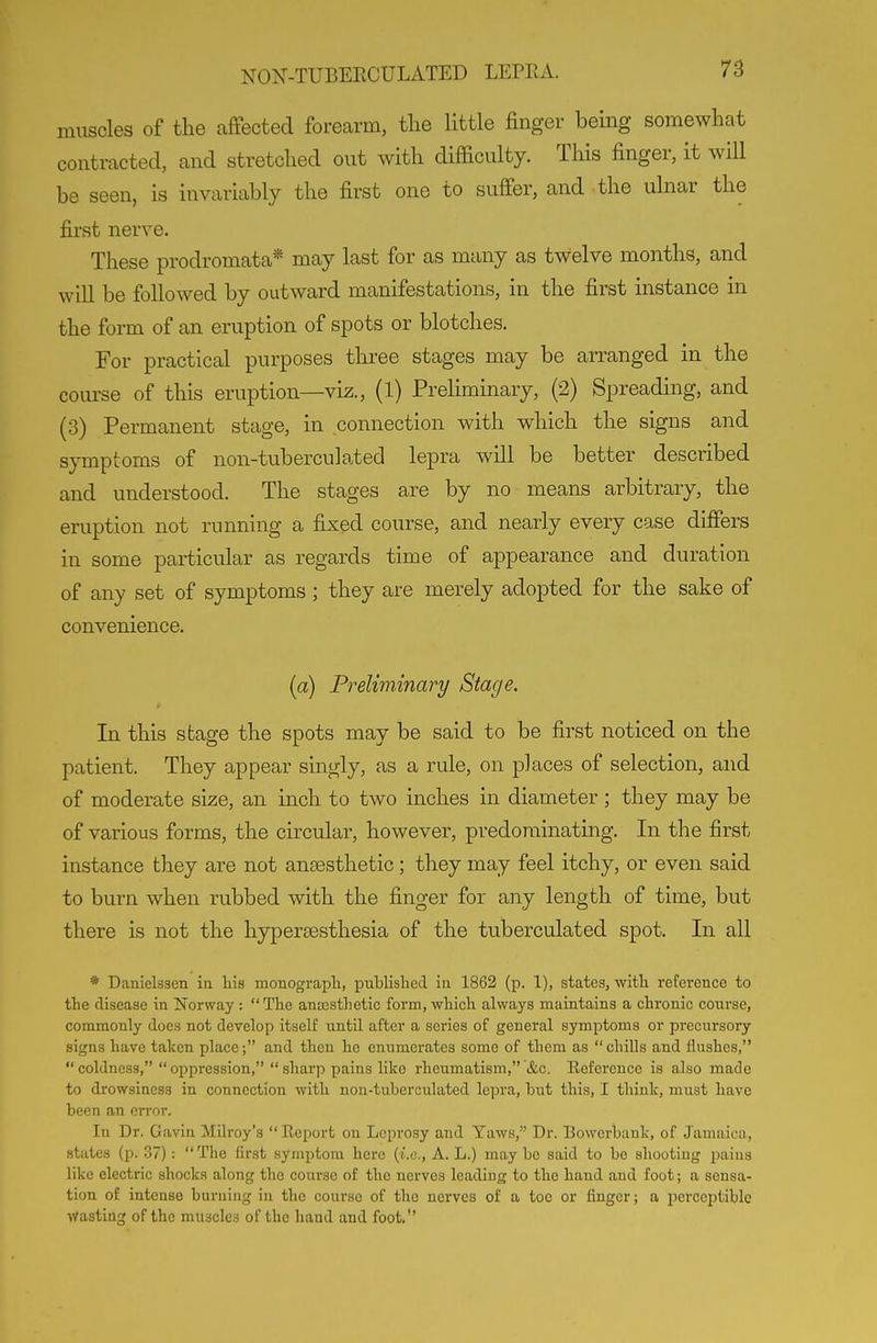 muscles of the affected forearm, the little finger being somewhat contracted, and stretched out with difficulty. Tliis finger, it will be seen, is invariably the first one to suffer, and the ulnar the first nerve. These prodromata* may last for as many as twelve months, and will be followed by outward manifestations, in the first instance in the form of an eruption of spots or blotches. For practical purposes three stages may be arranged in the course of this eruption—viz., (1) Prehminary, (2) Spreading, and (3) Permanent stage, in connection with which the signs and symptoms of non-tuberculated lepra will be better described and understood. The stages are by no means arbitrary, the eruption not running a fixed course, and nearly every case differs in some particular as regards time of appearance and duration of any set of symptoms ; they are merely adopted for the sake of convenience. (a) Preliminary Stage. In this stage the spots may be said to be first noticed on the patient. They appear singly, as a rule, on places of selection, and of moderate size, an inch to two inches in diameter ; they may be of various forms, the circular, however, predominating. In the first instance they are not anaesthetic; they may feel itchy, or even said to burn when rubbed with the finger for any length of time, but there is not the hypersesthesia of the tuberculated spot. In all * Danielssen iu lais monograpli, publislied in 1862 (p. 1), states, witli reference to the disease in Norway :  THe anesthetic form, which always maintains a chronic course, commonly does not derelop itself until after a series of general symptoms or precursory signs have taken place; and then he enumci'ates some of them as chills and flushes, coldness, oppression, sharp pains like rheumatism, &c. Kefcrence is also made to drowsiness in connection with non-tuberculated lei^ra, hut this, I think, miist have been an error. In Dr. Gavin Mllroy's  Report on Leprosy and Yaws, Dr. Bowcrbauk, of Jamaica, states (p. 37): The first symptom here {i.e., A. L.) maybe said to be shooting pains like electric shocks along the course of the nerves leading to the hand and foot; a sensa- tion of intense burning in the course of the nerves of a toe or finger; a perceptible Wasting of the muscles of the hand and foot,