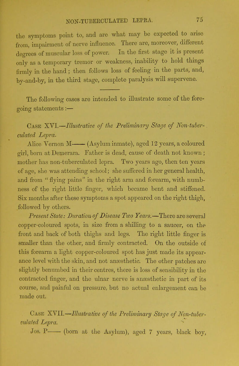 the symptoms point to, and are what may be expected to arise from, impairment of nerve influence. There are, moreover, different degrees of muscular loss of power. In the first stage it is present only as a temporary tremor or weakness, inability to hold things firmly in the hand; then follows loss of feeling in the parts, and, by-and-by, in the third stage, complete paralysis will supervene. The following cases are intended to illustrate some of the fore- going statements:— Case XVI.—Illustrative of the Preliminary Stage of Non-tuber-. ciliated Lepra. Alice Vernon M (Asylum inmate), aged 12 years, a coloured girl, born at Demerara. Father is dead, cause of death not known ; mother has non-tuberculated lepra. Two years ago, then ten years of age, she was attending school; she suffered in her general health, and from  flying pains in the right arm and forearm, with numb- ness of the right little fingei', which became bent and stiffened. Six months after these symptoms a spot appeared on the right thigli, followed by others. Present State: Buration of Disease Two Years.—There are several copper-coloured spots, in size from a shilling to a saucer, on the front and back of both thighs and legs. The right little finger is smaller than the other, and firmly contracted. On the outside of this forearm a light copper-coloured spot has just made its appear- ance level with the skin, and not anaesthetic. The other patches are slightly benumbed in their centres, there is loss of sensibility in the contracted finger, and the ulnar nerve is ansesthetic in part of its course, and painful on pressure, but no actual enlai-gement can be made out. Case XVII.—Illustrative of the Preliminary Stage of Non-tuher- mlated Lepra. Jos. P (born at the Asylum), aged 7 years, black boy,