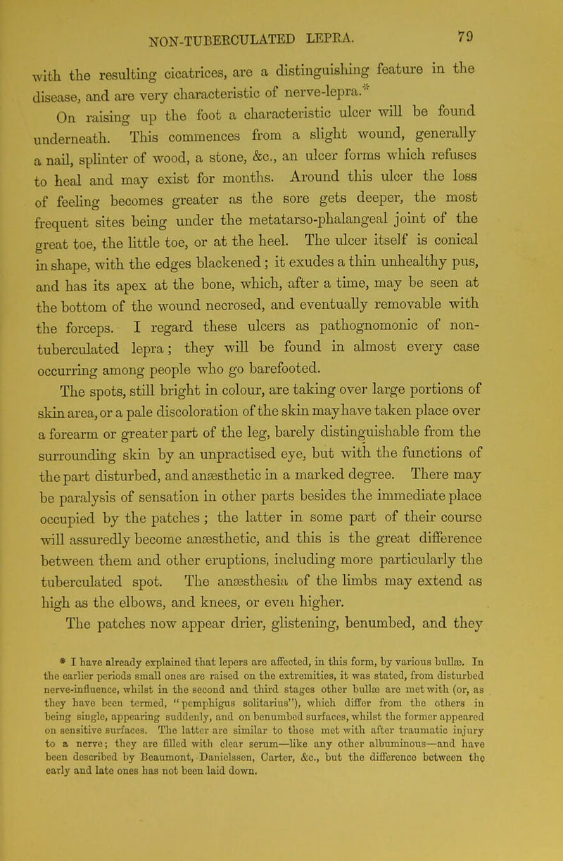 with the resulting cicatrices, are a distinguishing feature in the disease, and are very characteristic of nerve-lepra.'' On raising up the foot a characteristic ulcer will be found underneath. This commences from a slight wound, generally a nail, splinter of wood, a stone, &c., an ulcer forms which refuses to heal and may exist for months. Around this ulcer the loss of feehng becomes greater as the sore gets deeper, the most frequent sites being under the metatarso-phalangeal joint of the great toe, the little toe, or at the heel. The ulcer itself is conical in shape, with the edges blackened; it exudes a thin unhealthy pus, and has its apex at the bone, which, after a time, may be seen at the bottom of the wound necrosed, and eventually removable with the forceps. I regard these ulcers as pathognomonic of non- tuberculated lepra; they will be found in almost every case occurring among people who go barefooted. The spots, still bright in colour, are taking over large portions of skin area, or a pale discoloration of the skin may have taken place over a forearm or greater part of the leg, barely distinguishable from the surroimding skin by an unpractised eye, but with the functions of the part disturbed, and anaesthetic in a marked degree. There may be paralysis of sensation in other parts besides the immediate place occupied by the patches ; the latter in some part of their course will assuredly become anaesthetic, and this is the great difference between them and other eruptions, including more particularly the tuberculated spot. The anaesthesia of the limbs may extend as high as the elbows, and knees, or even higher. The patches now appear drier, glistening, benumbed, and they * I have already erplained that lepers are affected, in this form, by various biilte. In the earlier periods small ones are raised on the extremities, it was stated, from disturbed nerve-influence, whilst in the second and third stages other bul]a3 are met with (or, as they have been termed, pemphigus solitarius), which differ from the others in being single, appearing suddenly, and on benumbed surfaces, whilst the former appeared on sensitive siirfaces. The latter are similar to those met with after ti'aumatic injury to a nerve; they are filled with clear serum—like any other albumiaous—and have been described by Beaumont, ■ Danielssen, Carter, &c., but the difference between the early and late ones has not been laid down.