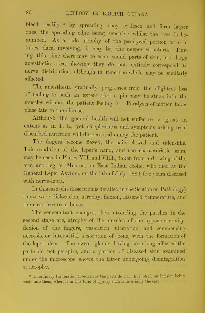 bleed readily;^ by sj^reading they coalesce and form larger ones, the spreading edge being sensitive whilst the rest is be- numbed. As a rule atrophy of the paralyzed portion of skin takes place, involving, it may be, the deeper stmctures. Dur- ing this time there may be some sound parts of skin, in a large anaesthetic area, showing they do not entirely correspond to nerve distribution, although in time the whole may be similarly affected. The anaesthesia gradually progresses from the slightest loss of feeling to such an extent that a pin may be stuck into the muscles without the patient feeling it. Paralysis of motion takes place late in the disease. Although the general health will not suffer to so great an extent as in T. L,, yet sleeplessness and symptoms arising from disturbed nutrition will distress and annoy the patient. The fingers become flexed, the nails clawed and talon-like. This condition of the leper's hand, and the characteristic scars, may be seen in Plates VII, and VIII,, taken from a drawing of the arm and leg of Mustoo, an East Indian coolie, who died at the General Leper Asylum, on the 7th of July, 1880, five years diseased with nerve-lepra. In this case (the dissection is detailed in the Section on Pathology) there were dislocation, atrophy, flexion, lessened temperature, and the cicatrices from burns. The concomitant changes, then, attending the patches in the second stage are, atrophy of the muscles of the upper extremity, flexion of the fingers, vesication, ulceration, and commencing necrosis, or interstitial absorption of bone, with the formation of the leper ulcer. The sweat glands having been long affected the parts do not perspire, and a portion of diseased skin examined under the microscope shows the latter undergoing disintegration or atrophy, * In ordinary traumatic nervo-lesions the parts do not thus bleed on incision being made into them, whereas in this form of leprosy such is invariably the case.