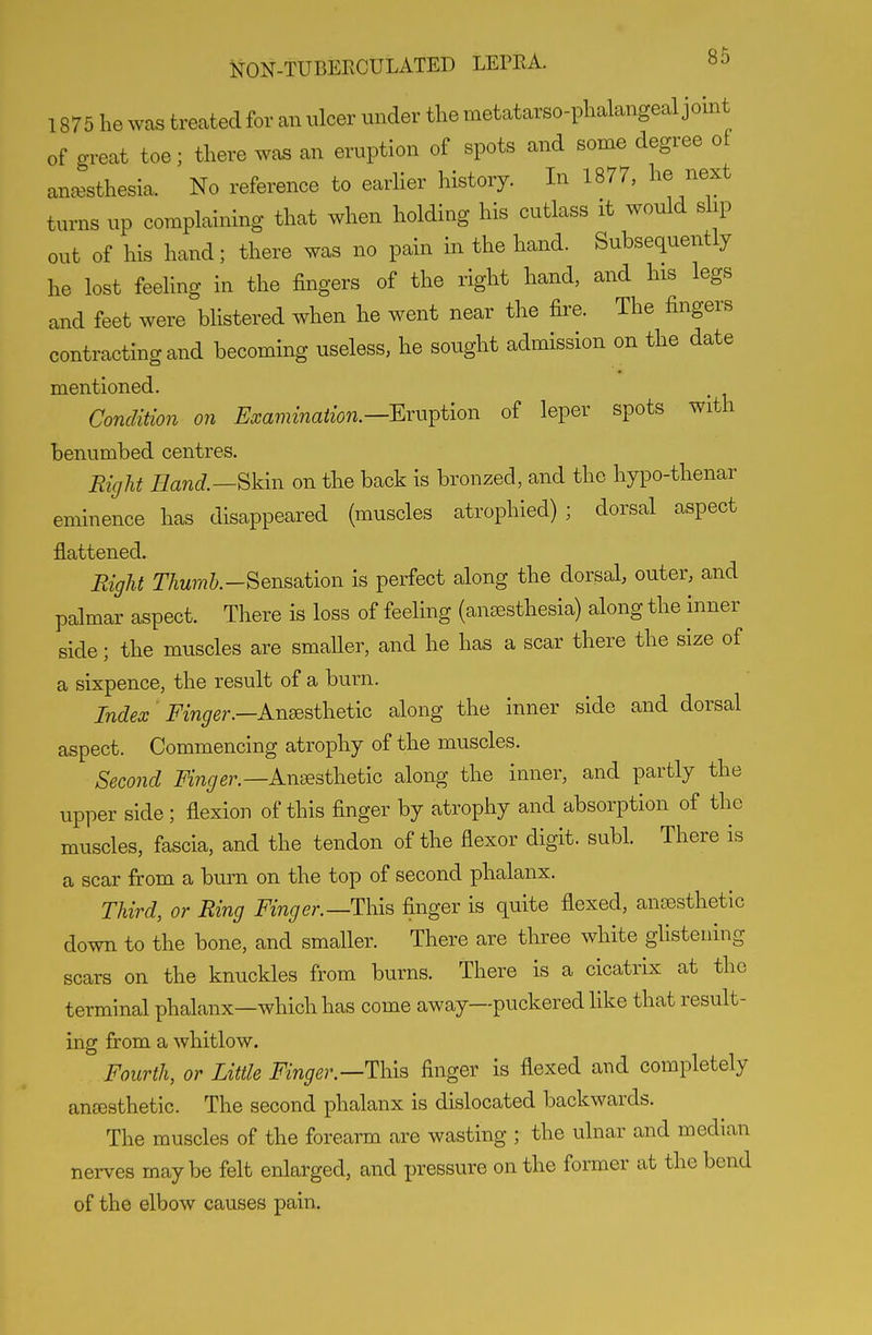 1875 he was treated for an ulcer under the metatarso-phalangeal jomt of great toe; there was an eruption of spots and some degree o[ anaesthesia. No reference to earher history. In 1877, he next turns up complaining that when holding his cutlass it would slip out of his hand; there was no pain in the hand. Subsequently he lost feehng in the fingers of the right hand, and his legs and feet were blistered when he went near the fire. The fingers contracting and becoming useless, he sought admission on the date mentioned. Condition on Examination.—^ru^iion of leper spots with benumbed centres. Right Hand.—Bkin on the back is bronzed, and the hypo-thenar eminence has disappeared (muscles atrophied); dorsal aspect flattened. Eight r7m?7?&.-Sensation is perfect along the dorsal, outer, and palmar aspect. There is loss of feeling (anaesthesia) along the inner side; the muscles are smaller, and he has a scar there the size of a sixpence, the result of a burn. Index' Finger.—Anesthetic along the inner side and dorsal aspect. Commencing atrophy of the muscles. Second Finger.—A-n-^athetiG along the inner, and partly the upper side; flexion of this finger by atrophy and absorption of the muscles, fascia, and the tendon of the flexor digit, subl. There is a scar from a burn on the top of second phalanx. Third, or Ring Finger.—This finger is quite flexed, ancesthetic down to the bone, and smaller. There are three white glistening scars on the knuckles from burns. There is a cicatrix at the terminal phalanx—which has come away—puckered hke that result- ing from a whitlow. Fourth, or Little Finger.—This finger is flexed and completely auEesthetic. The second phalanx is dislocated backwards. The muscles of the forearm are wasting ; the ulnar and median nerves maybe felt enlarged, and pressure on the former at the bend of the elbow causes pain.