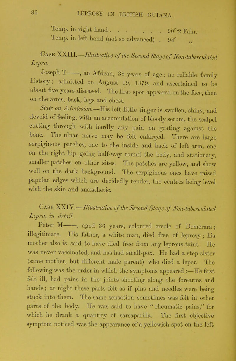 Temp, ill right hand 90°-2 Fahr. Temp, in left hand (not so advanced) . 94° Case XXlU.—Ilhistraiwe ofihc Second Stage of Non4uherculated Lepra. Joseph T , an African, 38 years of age; no reliable family history; admitted on August 19, 1879, and ascertained to be about five years diseased. The first spot appeared on the face, then on the arms, back, legs and chest. State on Admission.—left little finger is swollen, shiny, and devoid of feeling, with an accumulation of bloody serum, the scalpel cutting through witli hardly any pain on grating against the bone. The ulnar nerve may be felt enlarged. There are large serpiginous patches, one to the inside and back of left arm, one on the right hip geing half-way round the body, and stationary, smaller patches on other sites. The patches are yellow, and show well on the dark background. The serpiginous ones have raised papular edges which are decidedly tender, the centres being level with the skin and ansesthetic. Case XXIY.—Illustrative of the Second Stage of Non-tuhercidated Lepra, in detail. Peter M , aged 36 years, coloured Creole of Demerara; illegitimate. His father, a white man, died free of leprosy; his mother also is said to have died free from any leprous taint. He was never vaccinated, and has had small-pox. He had a step-sister (same mother, but different male parent) who died a leper. The following was the order in which the symptoms appeared :—He first felt ill, had pains in the joints shooting along the forearms and hands; at night these parts felt as if pins and needles were being stuck into them. The same sensation sometimes was felt in other parts of the body. He was said to have  rlieumatic pains, for which he drank a quantity of sarsaparilla. The first objective symptom noticed was the appearance of a yellowish spot on the left