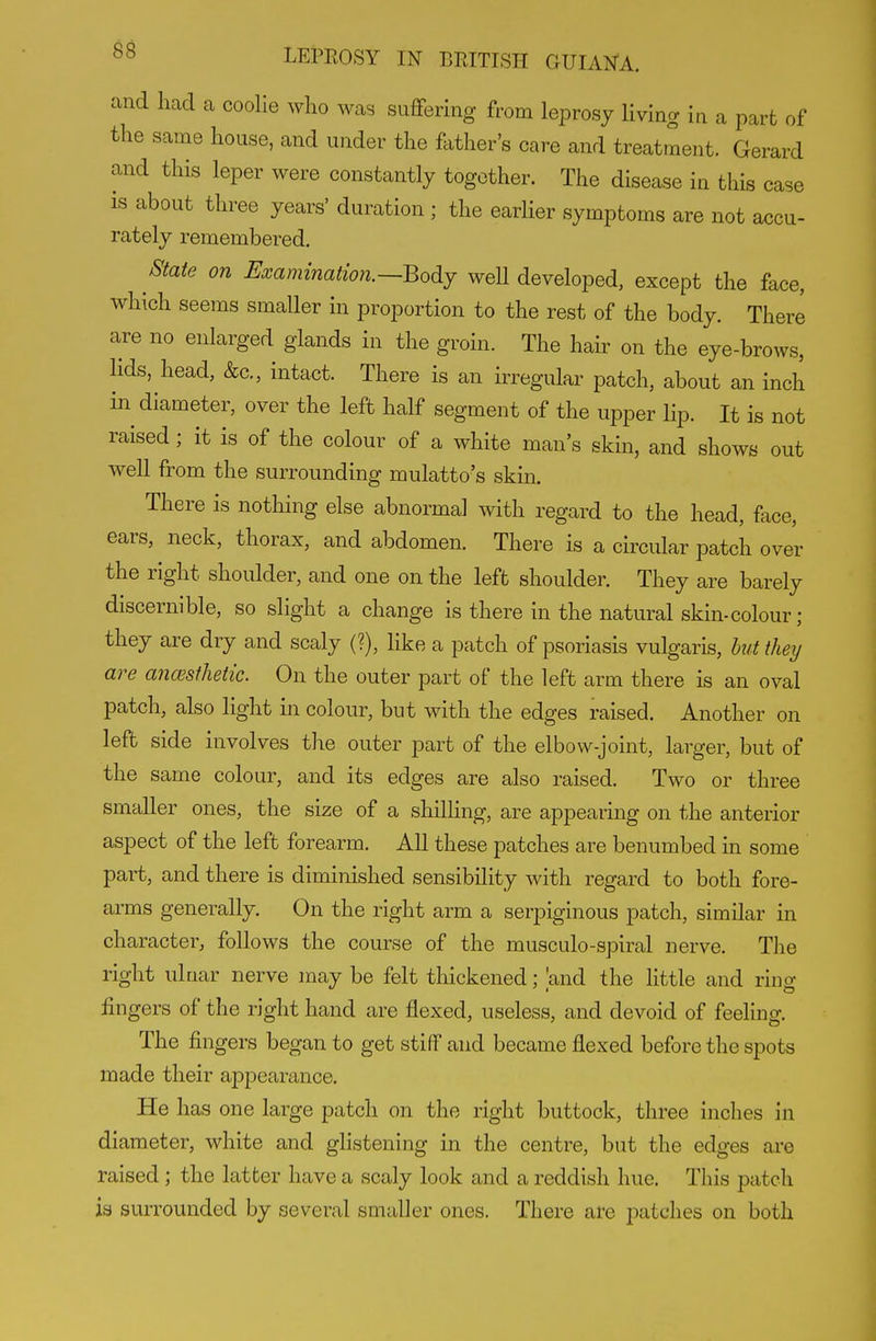 and had a coolie who was suffering from leprosy living in a part of the same house, and under the father's care and treatment. Gerard and this leper were constantly together. The disease in this case IS about three years' duration ; the earlier symptoms are not accu- rately remembered. 8tate on Emmmation.--Body well developed, except the face, which seems smaller in proportion to the rest of the body. There are no enlarged glands in the groin. The hair on the eye-brows, lids, head, &c., intact. There is an irregular patch, about an inch in diameter, over the left half segment of the upper lip. It is not raised; it is of the colour of a white man's skin, and shows out well from the surrounding mulatto's skin. There is nothing else abnormal with regard to the head, face, ears, neck, thorax, and abdomen. There is a circular patch over the right shoulder, and one on the left shoulder. They are barely discernible, so slight a change is there in the natural skin-colour; they are dry and scaly (?), like a patch of psoriasis vulgaris, but they are ancesthetic. On the outer part of the left arm there is an oval patch, also light in colour, but with the edges raised. Another on left side involves the outer part of the elbow-joint, larger, but of the same colour, and its edges are also raised. Two or three smaller ones, the size of a shilHng, are appearing on the anterior aspect of the left forearm. All these patches are benumbed in some part, and there is diminished sensibility with regard to both fore- arms generally. On the right arm a serpiginous patch, similar in character, follows the course of the musculo-spiral nerve. The right ulnar nerve may be felt thickened; 'and the little and ring fingers of the right hand are flexed, useless, and devoid of feeling. The fingers began to get stiff and became flexed before the spots made their appearance. He has one large patch on the right buttock, three inches in diameter, white and glistening in the centre, but the edges are raised; the latter have a scaly look and a reddish hue. This patch ia surrounded by several smaller ones. There are patches on both