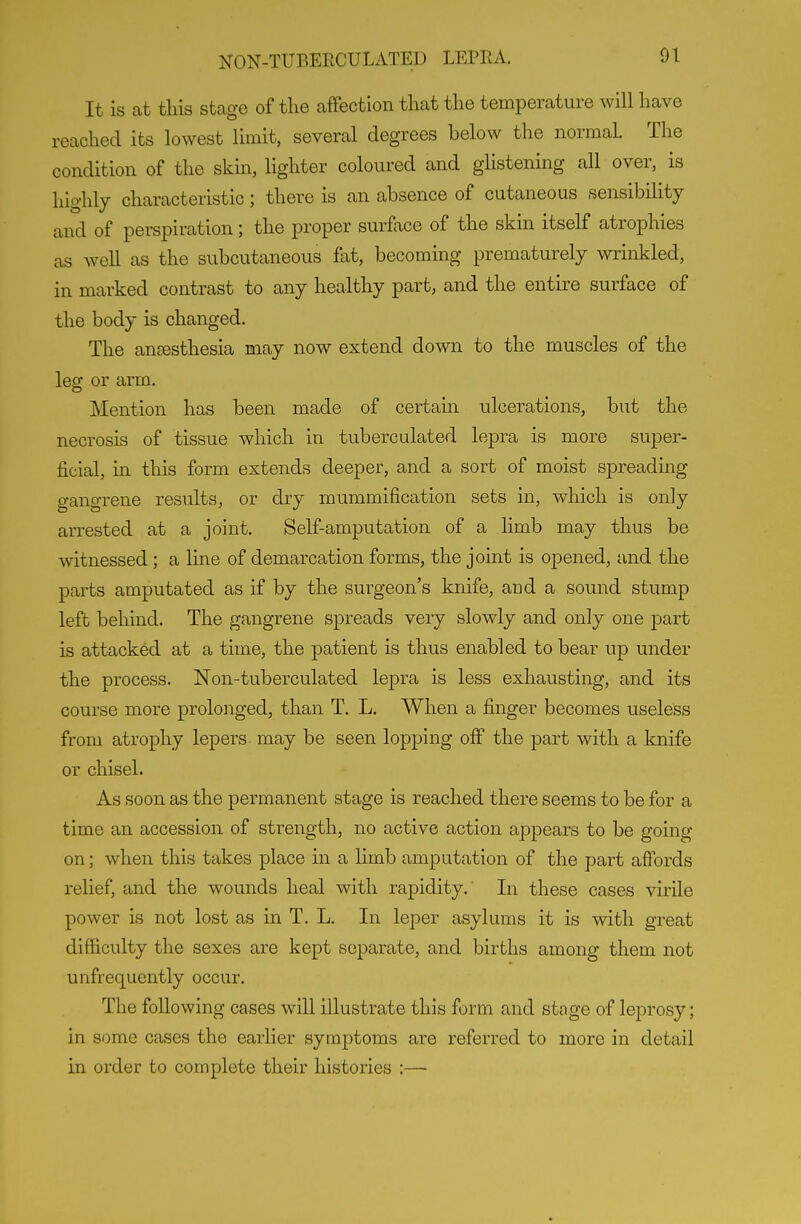 It is at tHs stage of tlie affection that the temperature will have reached its lowest limit, several degrees below the normal. The condition of the skm, lighter coloured and glistening all over, is highly characteristic; there is an absence of cutaneous sensibility and of perspiration; the proper surface of the skin itself atrophies as well as the subcutaneous fat, becoming prematurely wrinkled, in marked contrast to any healthy part, and the entire surface of the body is changed. The antesthesia may now extend down to the muscles of the leg or arm. Mention has been made of certam ulcerations, but the necrosis of tissue which in tuberculated lepra is more super- ficial, in this form extends deeper, and a sort of moist spreading gangrene results, or dry mummification sets in, which is only arrested at a joint. Self-amputation of a limb may thus be witnessed; a line of demarcation forms, the joint is opened, and the parts amputated as if by the surgeon's knife, and a sound stump left behind. The gangrene spreads very slowly and only one part is attacked at a time, the patient is thus enabled to bear up under the process. Non-tuberculated lepra is less exhausting, and its course more prolonged, than T. L. When a finger becomes useless from atrophy lepers may be seen lopping off the part with a knife or chisel. As soon as the permanent stage is reached there seems to be for a time an accession of strength, no active action appears to be going on; when this takes place in a limb amputation of the part affords relief, and the wounds heal with rapidity. In these cases virile power is not lost as in T. L. In leper asylums it is with great difficulty the sexes are kept separate, and births among them not unfrequently occur. The following cases will illustrate this form and stage of leprosy; in some cases the earlier symptoms are referred to more in detail in order to complete their histories :—