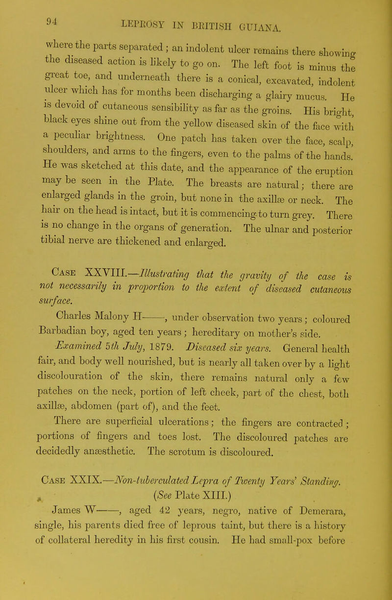 where the parts separated ; an indolent ulcer remains there showing the diseased action is likely to go on. The left foot is minus the gi-eat toe, and underneath there is a conical, excavated, indolent nicer which has for months been discharging a glairy mucus. He IS devoid of cutaneous sensibility as far as the groins. His bright black eyes shine out from the yeUow diseased skin of the face with a pecuHar brightness. One patch has taken over the face, scalp, shoulders, and arms to the fingers, even to the palms of the hands! He was sketched at this date, and the appearance of the eruption may be seen in the Plate. The breasts are natiu-al; there are enlarged glands in the groin, but none in the axilla or neck. The hair on the head is intact, but it is commencing to turn grey. There is no change in the organs of generation. The ulnar and posterior tibial nerve are thickened and enlarged. Case XXVIIl.—Illustrating that the gravity of the case is Jiot necessarily in proportion to the extent of diseased cutaneous surface. Charles Malony H , under observation two years; coloured Barbadian boy, aged ten years; hereditary on mother's side. Examined 5th July, 1879. Diseased six years. General health fair, and body well nourished, but is nearly all taken over by a light discolouration of the skin, there remains natural only a few patches on the neck, portion of left cheek, part of the chest, both axillse, abdomen (part of), and the feet. There are superficial ulcerations; the fingers are contracted ; portions of fingers and toes lost. The discoloured patches are decidedly anaesthetic. The scrotum is discoloured. Case XXIX.—Non-iuherculated Lepra of Twenty Years' Standine/. ^ (^ee Plate XIII.) James W , aged 42 years, negro, native of Demerara, single, his parents died free of leprous taint, but there is a history of collateral heredity in his first cousin. He had small-pox before