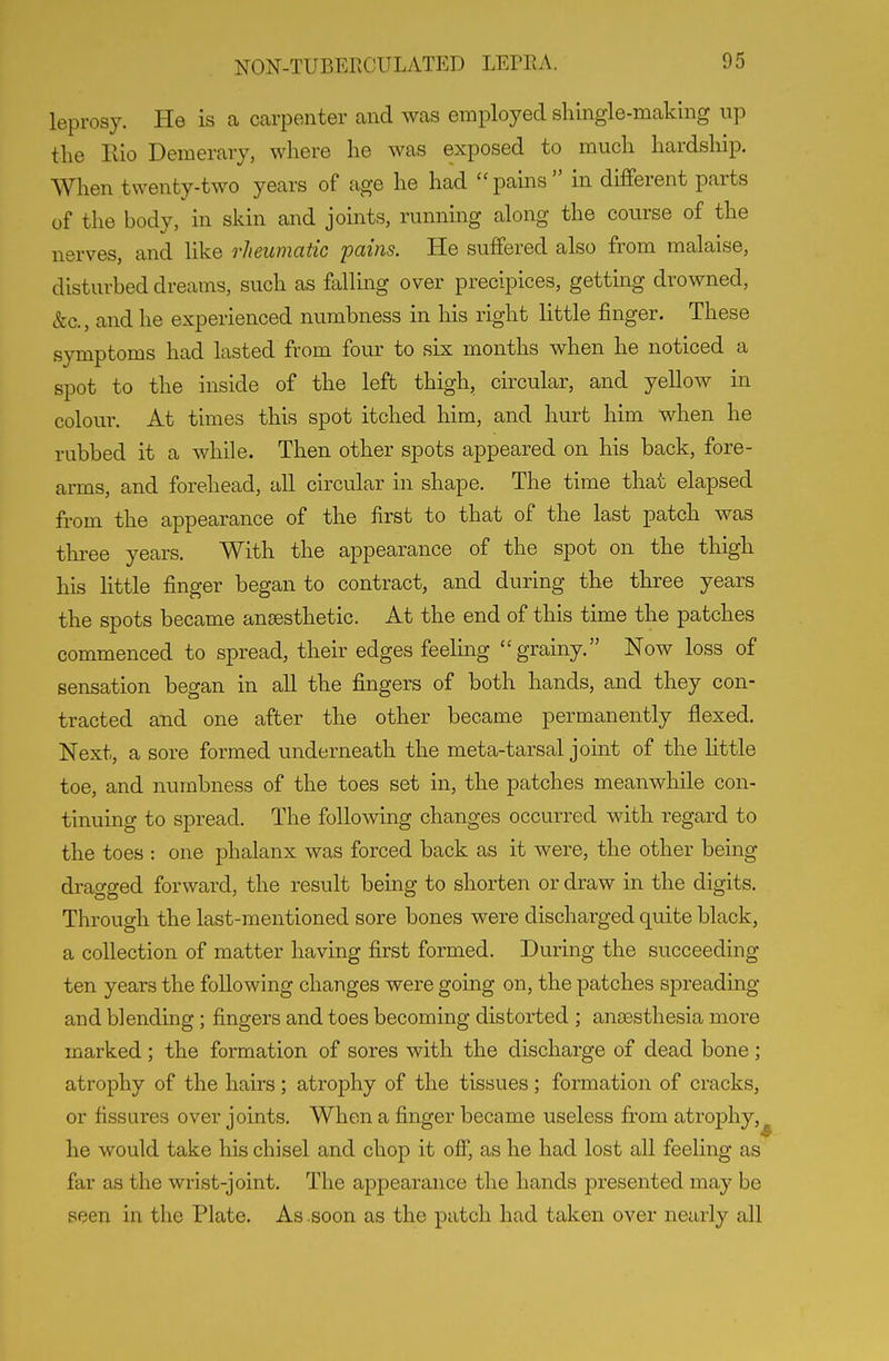 leprosy. He is a carpenter and was employed shingle-making up the Eio Demerary, where he was exposed to much hardship. When twenty-two years of age he had pains in different parts of the body, in skin and joints, running along the course of the nerves, and like rheumatic pains. He suffered also from malaise, disturbed dreams, such as falling over precipices, gettmg drowned, &c., and he experienced numbness in his right little finger. These symptoms had lasted from fom^ to six months when he noticed a spot to the inside of the left thigh, circular, and yellow in colour. At times this spot itched him, and hurt him when he rubbed it a while. Then other spots appeared on his back, fore- arms, and forehead, all circular in shape. The time that elapsed from the appearance of the first to that of the last patch was three years. With the appearance of the spot on the thigh his little finger began to contract, and during the three years the spots became anaesthetic. At the end of this time the patches commenced to spread, their edges feeling grainy. Now loss of sensation began in all the fingers of both hands, and they con- tracted and one after the other became permanently flexed. Next, a sore formed underneath the meta-tarsal joint of the little toe, and numbness of the toes set in, the patches meanwhile con- tinuing to spread. The following changes occurred with regard to the toes : one phalanx was forced back as it were, the other being dragged forward, the result being to shorten or draw in the digits. Through the last-mentioned sore bones were discharged quite black, a collection of matter having first formed. During the succeeding ten years the following changes were going on, the patches spreading and blending ; fingers and toes becoming distorted ; anaesthesia more marked; the formation of sores with the discharge of dead bone; atrophy of the hairs; atrophy of the tissues; formation of cracks, or fissures over joints. When a finger became useless from atrophy, he would take his chisel and chop it off, as he had lost all feeling as far as the wrist-joint. The appearance the hands presented may be seen in the Plate. As .soon as the patch had taken over nearly all
