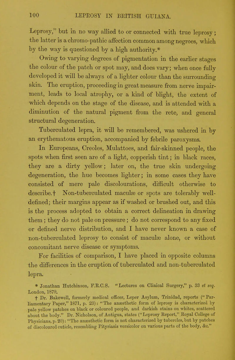 Leprosy, but in no way allied to or connected with true leprosy; the latter is a chromo-pathic affection common among negroes, which by the way is questioned by a high authority.* Owing to varying degrees of pigmentation in the earlier stages the colour of the patch or spot may, and does vary; when once fully developed it will be always of a lighter colour than the surrounding skin. The eruption, proceeding in great measure from nerve impair- ment, leads to local atrophy, or a kind of blight, the extent of which depends on the stage of the disease, and is attended with a diminution of the natural pigment from the rete, and general structural degeneration. Tuberculated lepra, it will be remembered, was nshered in by an erythematous eruption, accompanied by febrile paroxysms. In Europeans, Creoles, Mulattoes, and fair-skinned people, the spots when first seen are of a light, copperish tint; in black races, they are a dirty yellow; later on, the true skin undergoing degeneration, the hue becomes lighter; in some cases they have consisted of mere pale discolourations, difficult otherwise to describe.! Non-tuberculated maculae or spots are tolerably well- defined; their margins appear as if washed or brushed out, and this is the process adopted to obtain a correct delineation in drawing them ; they do not pale on pressure; do not correspond to any fixed or defined nerve distribution, and I have never known a case of non-tuberculated leprosy to consist of maculae alone, or without concomitant nerve disease or symptoms. For facilities of comparison, I have placed in opposite columns the differences in the eruption of tuberculated and non-tuberculated lepra. * Jonathan Hutcliingon, T.R.O.S. Lectures on Clinical Surgery, p. 33 et seq. London, 1879. t Dr. Bakewell, formerly medical officer. Leper Asylum, Trinidad, reports ( Par- liamentary Paper, 1871, p. 23): The anassthetic form of leprosy is characterized by pale yellow patches on black or coloured people, and darkish stains on whites, scattered about the body. Dr. Nicholson, of Antigua, states (Leprosy Eeport, Royal College of Physicians, p. 20): The anassthetic form is not characterized by tubercles, but by patcbes of discoloured cuticle, resembling Pityriasis versicolor on various parts of the body, &c.