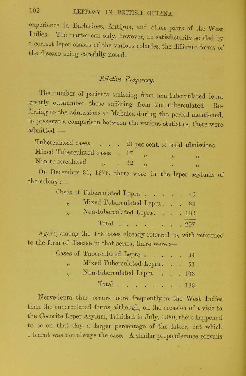 experience in Barbadoes, Antigua, and other parts of the West Indies. The matter can only, however, be satisfactorily settled by a correct leper census of the various colonies, the different forms of the disease being carefully noted. Relative Frequency. The number of patients suffering from non-tuberculated lepra greatly outnumber those suffering from the tuberculated. Ke- ferring to the admissions at Mahaica during the period mentioned, to preserve a comparison between the various statistics, there were admitted:— Tuberculated cases. . . . 21 per cent, of total admissions. Mixed Tuberculated cases . 17  33 3 3 Non-tuberculated 62 On December 31, 1878, there were in the leper asylums of the colony:— Cases of Tuberculated Lepra 40 „ Mixed Tuberculated Lepra ... 34 „ Non-tuberculated Lepra. . . .133 Total 207 Again, among the 188 cases already referred to, with reference to the form of disease in that series, there were:— Cases of Tuberculated Lepra 34 „ Mixed Tuberculated Lepra. . . 51 „ Non-tuberculated Lepra . . .103 Total 188 Nerve-lepra thus occurs more frequently in the West Lidies than the tuberculated forms, although, on the occasion of a visit to the Cocorite Leper Asylum, Trinidad, in July, 1880, there happened to be on that day a larger percentage of the latter, but which I learnt was not always tlie case. A similar preponderance prevails