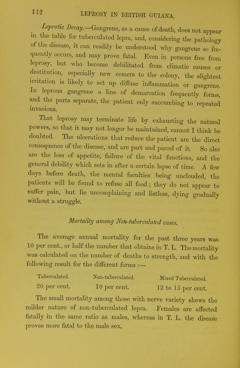 ^ Leprotic -Gangrene, as a cause of death, does not appear m the table for tuberculated lepra, and, considering the pathology of the disease, it can readily be understood why gangrene so fre- quently occurs, and may prove fatal. Even in persons free from leprosy, but who become debUitated from climatic causes or destitution, especially new comers to the colony, the shghtest irritation is likely to set up diffuse inflammation or gangrene. In leprous gangrene a line of demarcation frequently forms, and the parts separate, the patient only succumbing to repeated invasions. That leprosy may terminate life by exhausting the natui^al powers, so that it may not longer be maintained, cannot I think be doubted. The ulcerations that reduce the patient are the direct consequence of the disease, and are part and parcel of it. So also are the loss of appetite, failure of the vital functions, and the general debility which sets in after a certain lapse of time. A few days before death, the mental faculties being unclouded, the patients will be found to refuse all food; they do not appear to suffer pain, but lie uncomplaining and listless, dying gradually without a struggle. Mortality among Non-tuberculated cases. The average annual mortality for the past three years was 10 per cent., or half the number that obtains in T. L. Themortahty was calculated on the number of deaths to strength, and with the following result for the different forms :— Tuberculated. Non-tuberculated. Mixed Tuberculated. 20 per cent. 10 per cent. 12 to 15 per cent. The small mortality among those with nerve variety shews the milder nature of non-tuberculated lepra. Females are affected fatally in the same ratio as males, whereas in T. L. the disease proves more fatal to the male sex,