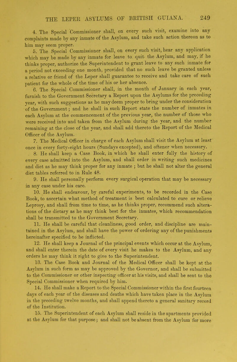 4. The Special Commissioner shall, on every such visit, examine into any complaints made by any inmate of the Asylum, and take such action thereon as to him may seem proper. 5. The Special Commissioner shall, on every such visit, hear any application which may be made by any inmate for leave to quit the Asylum, and may, if he thinks proper, authorize the Superintendent to grant leave to any such inmate for a period not exceeding- one month, provided that no such leave be granted unless a relative or friend of the Leper shall guarantee to receive and take care of such patient for the whole of the time of his or her absence. 6. The Special Commissioner shall, in the month of January in each year, furnish to the Government Secretary a Report upon the Asylums for the preceding year, with such suggestions as he may deem proper to bring under the consideration of the Governmentand he shall in such Report state the number of inmates in each Asylum at the commencement of the previous year, the number of those who were received into and taken from the Asylum during the year, and the number remaining at the close of the year, and shall add thereto the Report of the Medical Officer of the Asylum. 7. The Medical Officer in charge of each Asylum shall visit the Asylum at least once in every forty-eight hours (Sundays excepted), and oftener when necessary. . 8. He shall keep a Case Book, in which he shall enter fully the hi.story of every case admitted into the Asylum, and shall order in writing such medicines and diet as he may think proper for any inmate ; but he shall not alter the general diet tables referred to in Rule 48. 9. He shall personally perform every surgical operation that may be necessary in any case under his care. 10. He shall endeavour, by careful experiments, to be recorded in the Case Book, to ascertain what method of treatment is best calculated to cure or relieve Leprosy, and shall from time to time, as he thinks proper, recommend such altera- tions of the dietary as he may think best for the inmates, which recommendation shall be transmitted to the Government Secretary. 11. He shall be careful that cleanliness, good order, and discipline are main- tained in the Asylum, and shall have the power of ordering any of the punishments hereinafter specified to be inflicted. 12. He shall keep a Journal of the principal events which occur at the Asylum, and shall enter therein the date of every visit he makes to the Asylum, and any orders he may think it right to give to the Superintendent. 13. The Case Book and Journal of the Medical Officer shall be kept at the Asylum in such form as may be approved by the Governor, and shall be submitted to the Commissioner or other inspecting officer at his visits, and shall be sent to the Special Commissioner when required by him. 14. He shall make a Report to the Special Commissioner within the first fourteen days of each year of the diseases and deaths which have taken place in the Asylum in the preceding twelve months, and shall append thereto a general sanitary record of the Institution. 15. The Superintendent of each Asylum shall reside in the apartments provided at the Asylum for that purpose; and shall not be absent from the Asylum for more