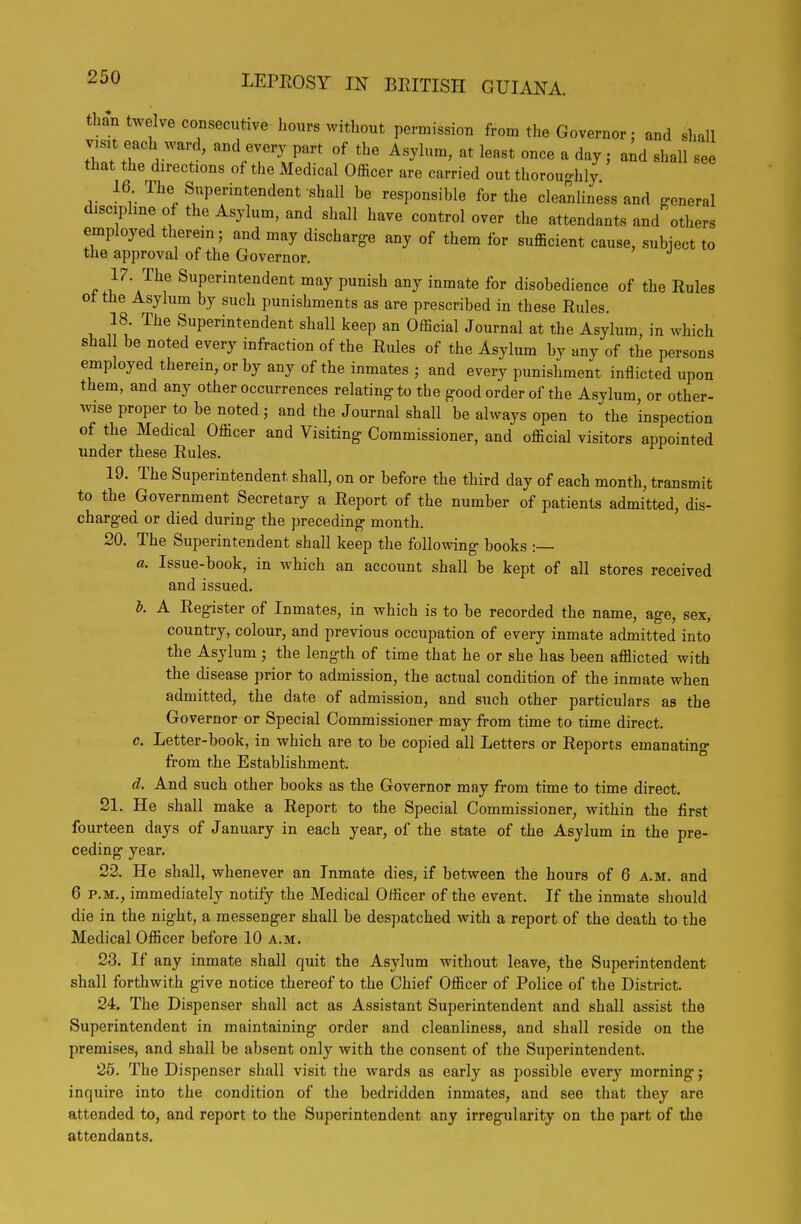 than twelve consecutive hours without permission from the Governor: and shall visit each ward, and every part of the Asylum, at least once a day; and shall see that the directions of the Medical Officer are carried out thoroughly 16 The Superintendent shall be responsible for the cleanliness and {^eneral discipline of the Asylum, and shall have control over the attendants and others employed therein; and may discharge any of them for sufficient cause, subject to the approval of the Governor. Superintendent may punish any inmate for disobedience of the Rules ot the Asylum by such punishments as are prescribed in these Rules. 18 The Superintendent shall keep an Official Journal at the Asylum, in which shal be noted every infraction of the Rules of the Asylum by any of the persons employedtherein,orby any of the inmates; and every punishment inflicted upon them, and any other occurrences relating to the good order of the Asylum, or other- wise proper to be noted; and the Journal shall be always open to the inspection of the Medical Officer and Visiting Commissioner, and official visitors appointed under these Rules. 19. The Superintendent shall, on or before the third day of each month, transmit to the Government Secretary a Report of the number of patients admitted, dis- charged or died during the preceding month. 20. The Superintendent shall keep the following books :— a. Issue-book, in which an account shall be kept of all stores received and issued. b. A Register of Inmates, in which is to be recorded the name, age, sex, country, colour, and previous occupation of every inmate admitted into the Asylum ; the length of time that he or she has been afflicted with the disease prior to admission, the actual condition of the inmate when admitted, the date of admission, and such other particulars aa the Governor or Special Commissioner may from time to time direct. c. Letter-book, in which are to be copied all Letters or Reports emanating from the Establishment. d. And such other books as the Governor may from time to time direct, 21. He shall make a Report to the Special Commissioner, within the first fourteen days of January in each year, of the state of the Asylum in the pre- ceding year. 23. He shall, whenever an Inmate dies, if between the hours of 6 a.m. and 6 P.M., immediately notify the Medical Officer of the event. If the inmate should die in the night, a messenger shall be despatched with a report of the death to the Medical Officer before 10 a.m. 23. If any inmate shall quit the Asylum without leave, the Superintendent shall forthwith give notice thereof to the Chief Officer of Police of the District. 24. The Dispenser shall act as Assistant Superintendent and shall assist the Superintendent in maintaining order and cleanliness, and shall reside on the premises, and shall be absent only with the consent of the Superintendent. 25. The Dispenser shall visit the wards as early as possible every morning; inquire into the condition of the bedridden inmates, and see that they are attended to, and report to the Superintendent any irregularity on the part of the attendants.