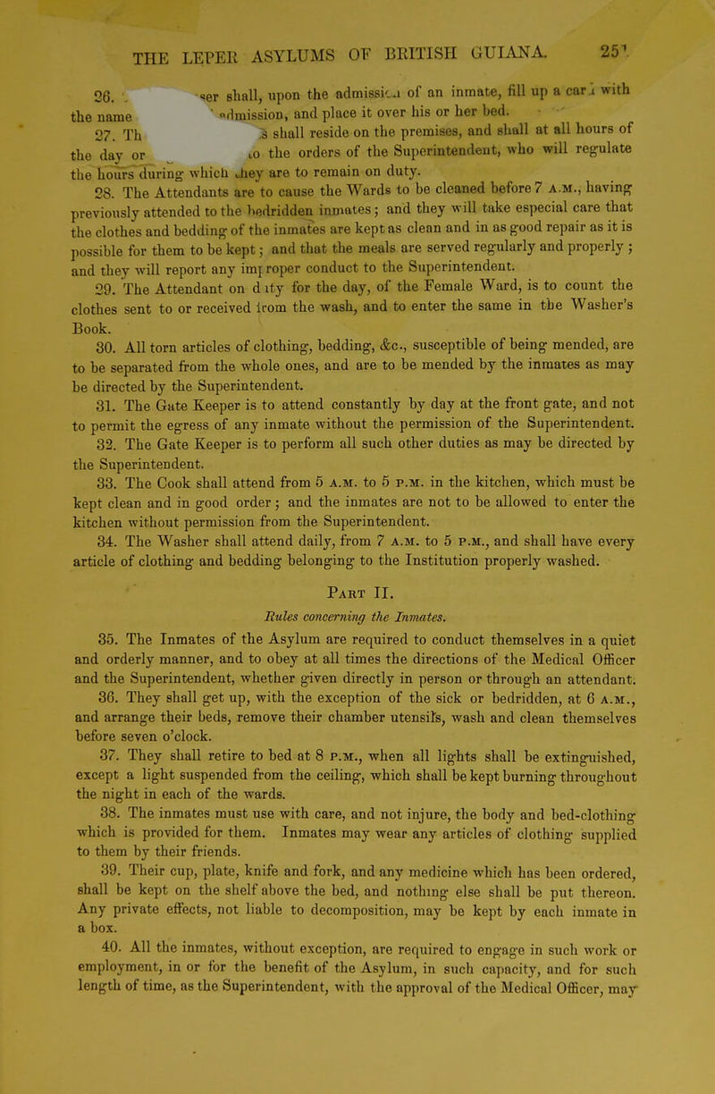 OQ „er shall, upon the admissicu of an inmate, fill up a car a with the name ' dmission, and place it over his or her bed. 27. Th >^ shall reside on the premises, and shall at all hours of the day or tO the orders of the Superintendent, who will regulate the hours during which uhey are to remain on duty. 28. The Attendants are to cause the Wards to be cleaned before 7 a.m., having previously attended to the bedridden inmates; and they will take especial care that the clothes and bedding of the inmates are kept as clean and in as good repair as it is possible for them to be kept; and that the meals are served regularly and properly ; and they will report any imj roper conduct to the Superintendent. 29. The Attendant on d ity for the day, of the Female Ward, is to count the clothes sent to or received irom the wash, and to enter the same in the Washer's Book. 30. All torn articles of clothing, bedding, &c., susceptible of being mended, are to be separated from the whole ones, and are to be mended by the inmates as may be directed by the Superintendent. 31. The Gate Keeper is to attend constantly by day at the front gate, and not to permit the egress of any inmate without the permission of the Superintendent. 32. The Gate Keeper is to perform all such other duties as may be directed by the Superintendent. 33. The Cook shall attend from 5 a.m. to 5 p.m. in the kitchen, which must be kept clean and in good order; and the inmates are not to be allowed to enter the kitchen without permission from the Superintendent. 34. The Washer shall attend daily, from 7 a.m. to 5 p.m., and shall have every article of clothing and bedding belonging to the Institution properly washed. Part II. Rules concerning the Inmates. 35. The Inmates of the Asylum are required to conduct themselves in a quiet and orderly manner, and to obey at all times the directions of the Medical Officer and the Superintendent, whether given directly in person or through an attendant. 36. They shall get up, with the exception of the sick or bedridden, at 6 a.m., and arrange their beds, remove their chamber utensits, wash and clean themselves before seven o'clock. 37. They shall retire to bed at 8 p.m., when all lights shall be extinguished, except a light suspended from the ceiling, which shall be kept burning throughout the night in each of the wards. 38. The inmates must use with care, and not injure, the body and bed-clothing which is provided for them. Inmates may wear any articles of clothing- supplied to them by their friends. 39. Their cup, plate, knife and fork, and any medicine which has been ordered, shall be kept on the shelf above the bed, and nothing else shall be put thereon. Any private effects, not liable to decomposition, may be kept by each inmate in a box. 40. All the inmates, without exception, are required to engage in such work or employment, in or for the benefit of the Asylum, in such capacity, and for such length of time, as the Superintendent, with the approval of the Medical Officer, may