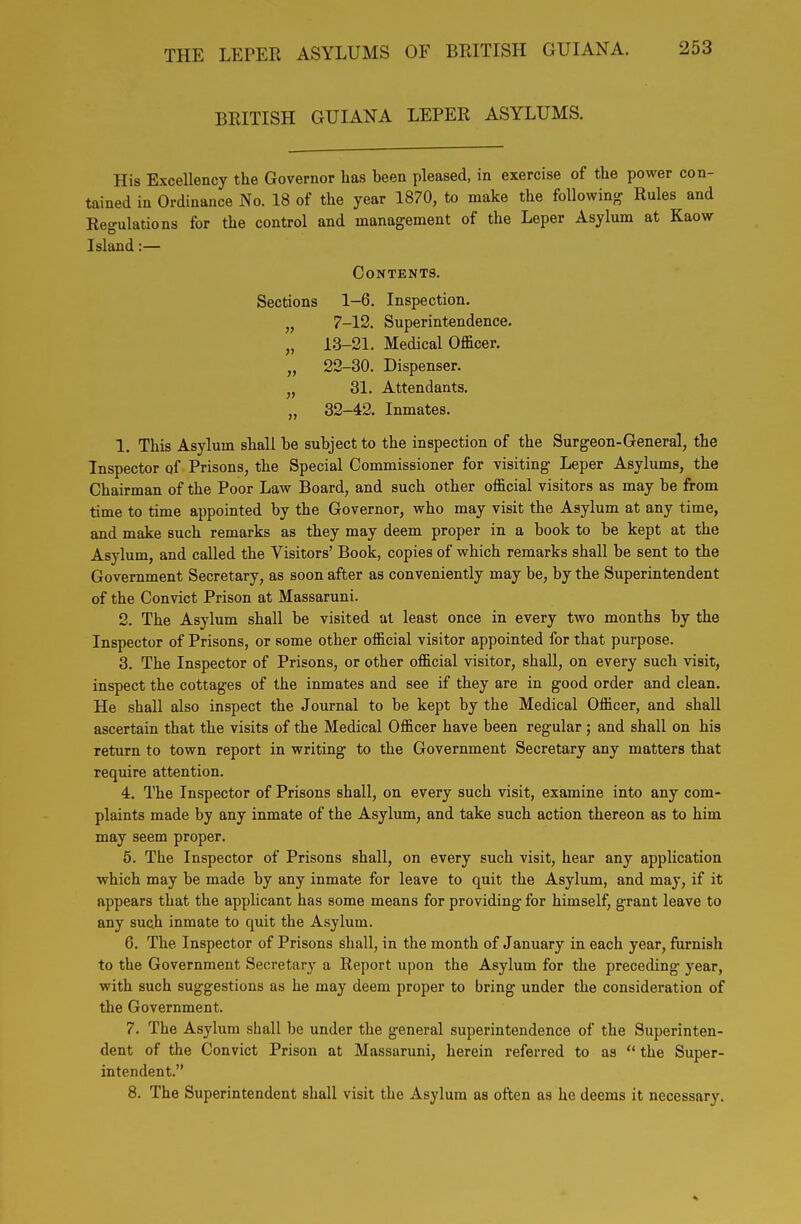 BRITISH GUIANA LEPER ASYLUMS. His Excellency the Governor has been pleased, in exercise of the power con- tained in Ordinance No. 18 of the year 1870, to make the followin^r Rules and Regulations for the control and management of the Leper Asylum at Kaow Island:— Contents. Sections 1-6. Inspection. „ 7-12. Superintendence. „ 13-21. Medical Officer. „ 22-30. Dispenser. „ 31. Attendants. „ 32-42. Inmates. 1. This Asylum shall be subject to the inspection of the Surgeon-General, the Inspector of Prisons, the Special Commissioner for visiting Leper Asylums, the Chairman of the Poor Law Board, and such other official visitors as may be from time to time appointed by the Governor, who may visit the Asylum at any time, and make such remarks as they may deem proper in a book to be kept at the Asylum, and called the Visitors' Book, copies of which remarks shall be sent to the Government Secretary, as soon after as conveniently may be, by the Superintendent of the Convict Prison at Massaruni. 2. The Asylum shall be visited at least once in every two months by the Inspector of Prisons, or some other official visitor appointed for that purpose. 3. The Inspector of Prisons, or other official visitor, shall, on every such visit, inspect the cottages of the inmates and see if they are in good order and clean. He shall also inspect the Journal to be kept by the Medical Officer, and shall ascertain that the visits of the Medical Officer have been regular; and shall on his return to town report in writing to the Government Secretary any matters that require attention. 4. The Inspector of Prisons shall, on every such visit, examine into any com- plaints made by any inmate of the Asylum, and take such action thereon as to him may seem proper. 5. The Inspector of Prisons shall, on every such visit, hear any application which may be made by any inmate for leave to quit the Asylum, and may, if it appears that the applicant has some means for providing for himself, grant leave to any such inmate to quit the Asylum. 6. The Inspector of Prisons shall, in the month of January in each year, furnish to the Government Secretary a Report upon the Asylum for the preceding year, with such suggestions as he may deem proper to bring under the consideration of the Government. 7. The Asylum shall be under the general superintendence of the Superinten- dent of the Convict Prison at Massaruni, herein referred to as  the Super- intendent. 8. The Superintendent shall visit the Asylum as often as he deems it necessary.