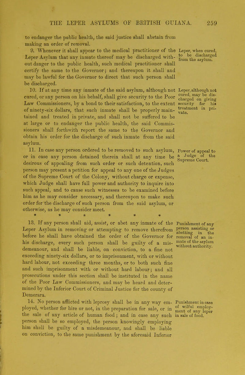 to endang-er the public health, the said justice shall abstain from rnakiug' an order of removal. 9. Whenever it shall appear to the medical practitioner of the Leper, when cured, Leper Asylum that any inmate thereof may be discharged with- froJ^the'asjnuS^^ out danger to the pubHc health, such medical practitioner shall certify the same to the Governor; and thereupon it shall and may be lawful for the Governor to direct that such person shall be discharged. 10. If at any time any inmate of the said asylum, although not Leper, although not cured, or any person on his behalf, shall give security to the Poor charged^n^Aving Law Commissioners, by a bond to their satisfaction, to the extent security for his of ninety-six dollars, that such inmate shall be properly main- ^aTe*'^^'^* tained and treated in private, and shall not be suffered to be at large or to endanger the public health, the said Commis- sioners shall forthwith report the same to the Governor and obtain his order for the discharge of such inmate from the said asylum. 11. In case any person ordered to be removed to such asylum, Power of appeal to or in case any person detained therein shall at any time be Sup'^.e^^Qj'^j.^ desirous of appealing from such order or such detention, such person may present a petition for appeal to any one of the Judges of the Supreme Court of the Colony, without charge or expense, which Judge shall have full power and authority to inquire into such appeal, and to cause such witnesses to be examined before him as he may consider necessary, and thereupon to make such order for the discharge of such person from the said asylum, or otherwise, as he may consider meet. ****** 13. If any person shall aid, assist, or abet any inmate of the Punishment of any Leper Asylum in removine- or attempting to remove therefrom P,^^'^?? assisting or 1. c I I ni T-Ti i /-M abetting m the berore he shall have obtained the order of the Governor for removal of an in- his discharge, every such person shall be guilty of a mis- ma;te of the asylum J , 1 „ , ,. , , . . •' „ without authority, demeanour, and shall be nabie, on conviction, to a fine not exceeding ninety-six dollars, or to imprisonment, with or without hard labour, not exceeding three months, or to both such fine and such imprisonment with or without hard labour; and all prosecutions under this section shall be instituted in the name of the Poor Law Commissioners, and may be heard and deter- mined by the Inferior Court of Criminal Justice for the county of Demerara. 14. No person afflicted with leprosy shall be in any way era- Punishment in case ployed, whether for hire or not, in the preparation for sale, or in ^enT'^f'anyTeper the sale of any article of human food; and in case any such in sale of food, person shall be so employed, the person knowingly employing him shall be guilty of a misdemeanour, and shall be liable on conviction, to the same punishment by the aforesaid Inferior