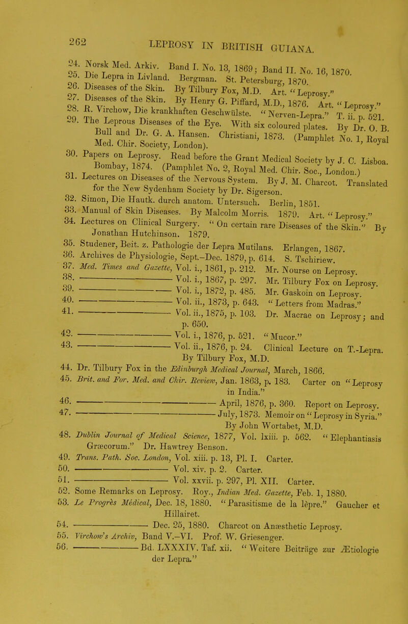 24. Norsk Med Arkiv. Band 1. No. 13, 1869; Band II. No. 10 1870 20. Die Lepra m Livland. Ber^n^an. St. Petersburg-, 1870 26. Diseases of the Skin. By Tilbury Fox, M.D. Art. - Leprosy  .7. Diseases of the Skin. By Henry G. Piffard, M.D., 1876. Art. Leprosy  oo t ^^^^khaften Geschwiilste. - Nerven-Lepra. T. ii p 621 29. The Leprous Diseases of the Eye. With six coloured plltes. By Dr. O B. ^^L^^. (Pamphlet /o.l,Hoyal 30. Papers on Leprosy. Read before the Grant Medical Society by J. C Lisboa Bombay, 1874. (Pamphlet No. 2, Royal Med. Chir. Soc^ London.) 31. Lectures on Diseases of the Nervous System. By J. M. Charcot. Translated tor the New Sydenham Society by Dr. Sigerson. 32. Simon, Die Hautk. durch anatom. Untersuch. Berlin, 1851. 33. Manual of Skin Diseases. By Malcolm Morris. 1879. Art Leprosy  34. Lectures on Clinical Surgery. - On certain rare Diseases of the Skin B v Jonathan Hutchinson. 1879. 35. Studener, Beit. z. Pathologie der Lepra Mutilans. Erlangen 1867 36. Archives de Physiologie, Sept.-Dec. 1879, p. 614. S. Tschiriew 37. Med. Times and Gazette, Vol. i., 1861, p. 212. Mr. Nourse on Leprosy f' P- 297. Mr. Tilbury Fox on Leprosy Vol. i., 1872, p. 485. Mr. Gaskoin on Leprosy ■ Vol. ii., 1873, p. 643.  Letters from Madras. Vol. ii., 1875, p. 103. Dr. Macrae on Leprosy; and p. 650. 42. Vol. i., 1876, p. 521.  Mucor. 43. Vol. ii., 1876, p. 24. Clinical Lecture on T.-Lepra By Tilbury Fox, M.D. 44. Dr. Tilbury Fox in the Edinburgh Medical Journal, March, 1866. 46. Bnt. and Fur. Med. and Chir. Review, Jan. 1863, p. 183. Carter on Leprosy in India. April, 1876, p. 360. Report on Leprosy. Jly, 1873. Memoir on  Leprosy in Syria. By John Wortabet, M.D. 48. BuUin Journal of Medical Science, 1877, Vol. Ixiii. p. 662.  Elephantiasis Graecorum. Dr. Havs^trey Benson. 49. Trans. Path. JSoc. London, Vol. xiii. p. 13, PI. I. Carter. 50. Vol. xiv. p. 2. Carter. 51. Vol. xxvii. p. 297, PI. XIL Carter. 52. Some Remarks on Leprosy. Roy., Indian Med. Gazette, Feb. 1, 1880. 53. Le Progrls Medical, Dec. 18, 1880. Parasitisme de la lepre. Gaucher et Hillairet. 54. Dec. 25, 1880. Charcot on Antesthetic Leprosy. 56. Virchojv's Archiv, Band V.-VI. Prof. W. Griesenger. Bd. LXXXIV. Taf. xii.  Weitere Beitriig-e zur ^tiolog-ie der Lepra. 46. 47.