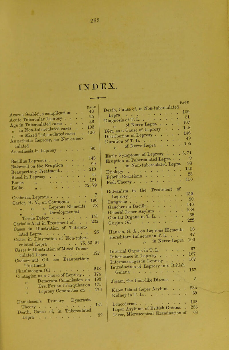 2G3 INDEX. PAGE PAGE Acaras Scabiel, a complication . • ^3 Acute Tubercular Leprosy . • • • Age in Tnberculated cases „ in Non-tuberculated cases . • in Mixed Tuberculated cases . i^o AnsBstbetic Leprosy, see Non-tuber- culated an Anaesthesia in Leprosy 143 99 Deatb, Cause of, in Non-tuberculated BacUlns Leprosus BakeweU on the Eruption ... Beanpertbuy Treatment Blood in Leprosy '* '. • 72,79 BmlaB „ Oacbexia, Leprous Carter, H. v., on Contagion . . . „ „ Leprons Elements 58 „ Developmental Tissue Defect 1^1 Carbolic Acid in Treatment of. . • 232 Cases in Illustration of Tubercn- lated Lepra 26 Cases in Illustration of Non-tuber- cnlated Lepra 75, 83, 91 Cases in Illustration of Mixed Tuber- culated Lepra 127 Casbew-nut Oil, see Beanpertbuy Treatment Cbaulmoogra Oil 218 Contagion as a Cause of Leprosy. . 174 Demerara Commission on 193  Drs.FoxandEarquharon 175 Leprosy Committee on . 176 Danielssen's Primary Dyscrasia Theory • Death, Cause of, in Tuberculated Lepra Lepra Diagnosis of T. L of Nerve-Lepra . Diet,as a Cause of Leprosy Distribution of Leprosy . . Duration of T. L of Nerve-Lepra . 51 107 148 146 49 105 141 39 5,71 9 98 140 23 150 Early Symptoms of Leprosy . Eruption in Tnberculated Lepra . . in Non-tuberculated Lepra Etiology . • Eebrile Eeactions Fish Theory Galvanism in the Treatment of Leprosy Gangrene Gaucher on Bacilli J4d General Leper Asylnm ^f^ Genital Organs in T. L Gurjun Oil Hansen, G. A., on Leprous Elements Hereditary Influence in T. L. . . • 212 90 68 222 in Nerve-Lepra J, Internal Organs in T. L Inheritance in Leprosy Intermarriages in Leprosy . • / • Introduction of Leprosy into British Guiana Jezam, the Lion-like Disease . • Kaow Island Leper Asylum . . . Kidney in T. L 58 47 106 67 167 167 157 236 39 108 Leucoderma Leper Asylums of British Guiana . 2d5 Liver, Microscopical Examination of 68