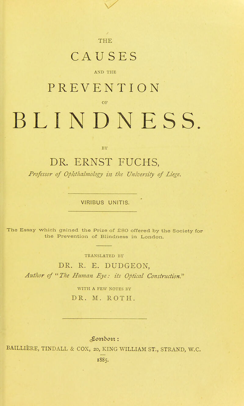 THE CAUSES AND THE PREVENTION OF BLIN D N ES BY DR. ERNST FUCHS, Professor of Ophthalmology in the University of Liege. VIRIBUS UNITIS. The Essay which gained tlie Prize of £80 offered by the Society for the Prevention of Blindness in London. TRANSLATED BV DR. R. E. DUDGEON, Author of The Himian Eye: its Optical Construction.'' WITH A FEW NOTES BY DR. M. ROTH. BAILLIERE, TINDALL & COX, 20, KING WILLIAM ST., STRAND, W.C. 1885.