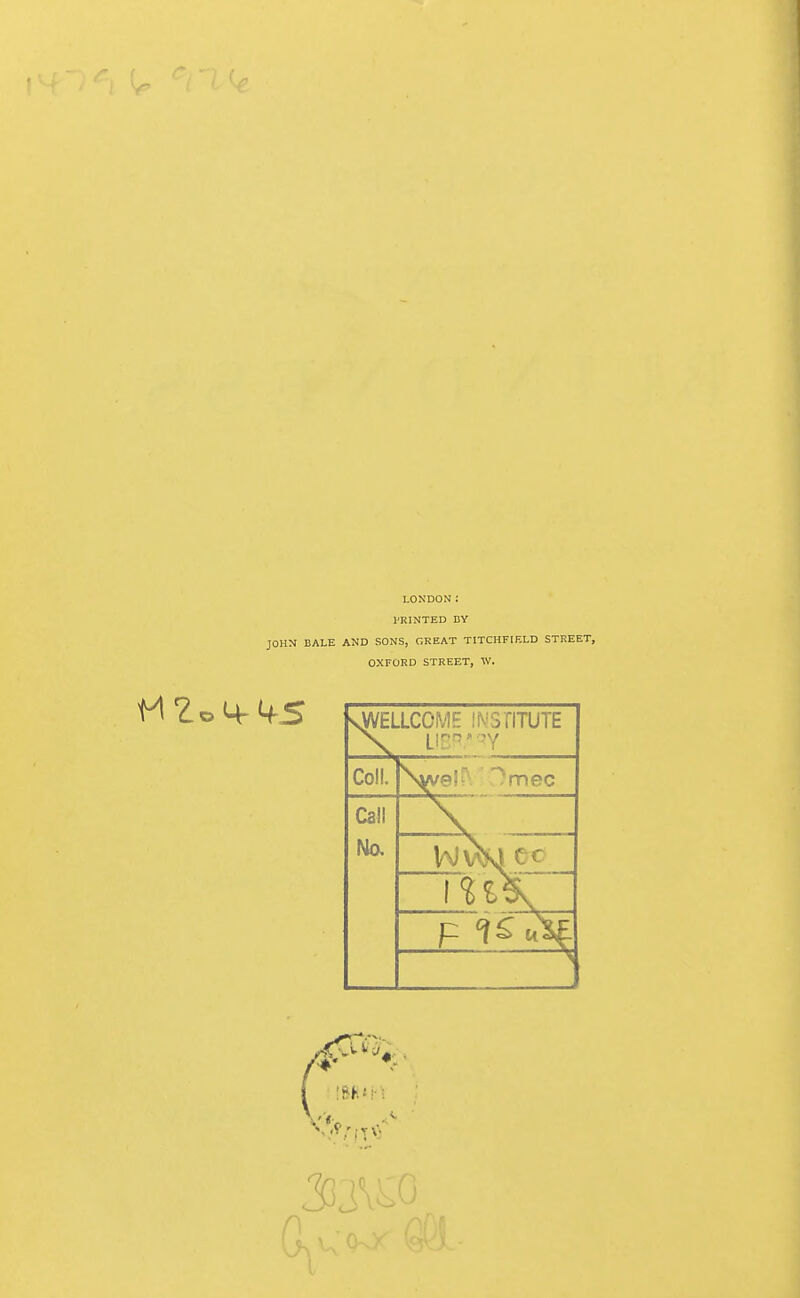 LONDON: PRINTED BY JOHM BALE AND SONS, GREAT TITCHFIF.LD STREET, OXFORD STREET, W. sVVELLCOME INSflTUTE Coll. ^el^ '^mec Call 33,