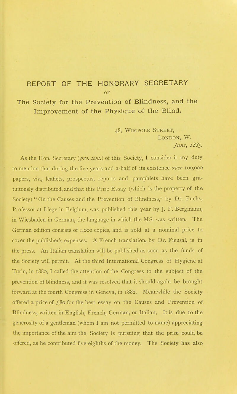 REPORT OF THE HONORARY SECRETARY OF The Society for the Prevention of Blindness, and the Improvement of the Physique of the Blind. 48, WiMPOLE Street, London, W. June, 1885. As the Hon. Secretary {-pro. tan.) of tliis Society, I consider it my duty to mention that during the five years and a-half of its existence over 100,000 papers, viz., leaflets, prospectus, reports and pamphlets have been gra- tuitously distributed, and that this Prize Essay (which is the property of the Society)  On the Causes and the Prevention of Bhndness, by Dr. Fuchs, Professor at Liege in Belgium, was published this year by J. F. Bergmann, in Wiesbaden in German, the language in which the MS. was written. The German edition consists of 1,000 copies, and is sold at a nominal price to cover the publisher's expenses. A French translation, by Dr. Fieuzal, is in the press. An Italian translation will be published as soon as the funds of the Society will permit. At the third International Congress of Hygiene at Turin, in 1880, I called the attention of the Congress to the subject of the prevention of blindness, and it was resolved that it should again be brought forward at the fourth Congress in Geneva, in 1882. Meanwhile the Society offered a price of £Zo for the best essay on the Causes and Prevention of Blindness, written in English, French, German, or Italian, It is due to the generosity of a gentleman (whom I am not permitted to name) appreciating the importance of the aim the Society is pursuing that the prize could be offered, as he contributed five-eighths of the money. The Society has also